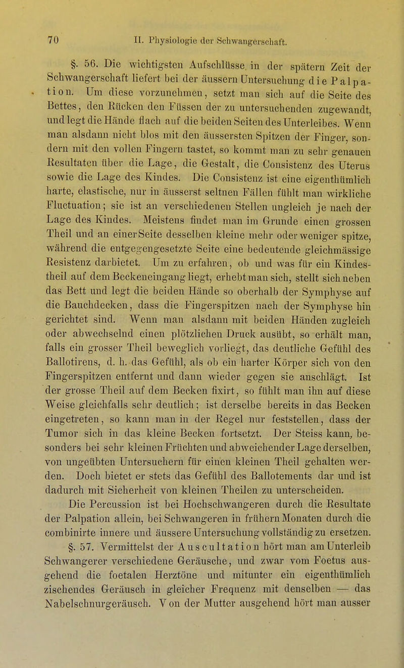 §. 56. Die wichtigsten Aufschlüsse, in der spätem Zeit der Schwangerschaft liefert bei der äussern Untersuchung die Palpa- . tion. Um diese vorzunehmen, setzt man sich auf die Seite des Bettes, den Rücken den Füssen der zu untersuchenden zugewandt, und legt die Hände flach auf die beiden Seiten des Unterleibes. Wenn man alsdann nicht blos mit den äussersten Spitzen der Finger, son- dern mit den vollen Fingern tastet, so kommt man zu sehr genauen Resultaten über die Lage, die Gestalt, die Consistenz des Uterus sowie die Lage des Kindes. Die Consistenz ist eine eigenthümlich harte, elastische, nur in äusserst seltnen Fällen fühlt man wirkliche Fluktuation; sie ist an verschiedenen Stellen ungleich je nach der Lage des Kindes. Meistens findet man im Grunde einen grossen Theil und an einer Seite desselben kleine mehr oder weniger spitze, während die entgegengesetzte Seite eine bedeutende gleichmässige Resistenz darbietet. Um zu erfahren, ob und was für ein Kindes- theil auf dem Beckeneiugang liegt, erhebt man sich, stellt sich neben das Bett und legt die beiden Hände so oberhalb der Symphyse auf die Bauchdecken, dass die Fingerspitzen nach der Symphyse hin gerichtet sind. Wenn man alsdann mit beiden Händen zugleich oder abwechselnd einen plötzlichen Druck ausübt, so erhält man, falls ein grosser Theil beweglich vorliegt, das deutliche Gefühl des Ballotirens, d. h. das Gefühl, als ob ein harter Körper sich von den Fingerspitzen entfernt und dann wieder gegen sie anschlägt. Ist der grosse Theil auf dem Becken fixirt, so fühlt man ihn auf diese Weise gleichfalls sehr deutlich; ist derselbe bereits in das Becken eingetreten, so kann man in der Regel nur feststellen, dass der Tumor sich in das kleine Becken fortsetzt. Der Steiss kann, be- sonders bei sehr kleinen Früchten und abweichender Lage derselben, von ungeübten Untersuchern für einen kleinen Theil gehalten wer- den. Doch bietet er stets das Gefühl des Ballotements dar und ist dadurch mit Sicherheit von kleinen Theilen zu unterscheiden. Die Percussion ist bei Hochschwangeren durch die Resultate der Palpation allein, bei Schwangeren in frühern Monaten durch die combinirte innere und äussere Untersuchung vollständig zu ersetzen. §. 57. Vermittelst der Auscultation hört man am Unterleib Schwangerer verschiedene Geräusche, und zwar vom Foetus aus- gehend die foetalen Herztöne und mitunter ein eigenthümlich zischendes Geräusch in gleicher Frequenz mit denselben — das Nabelschnurgeräusch. V on der Mutter ausgehend hört mau ausser