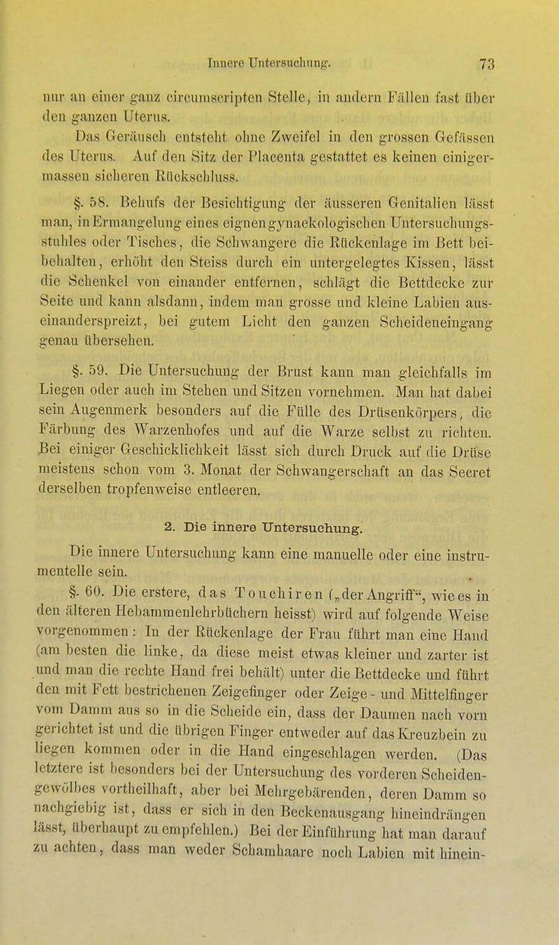nur sin einer ganz eimmiscripten »Stelle, in andern Fällen fast über den ganzen Uterus. Das Geräusch entsteht ohne Zweifel in den grossen Gefässen des Uterus. Auf den Sitz der Placenta gestattet es keinen einiger- niassen sieheren Rückschluss. §. 58. Behufs der Besichtigung- der äusseren Genitalien lässt man, in Ermangelung eines eignen gynaekologischen Untersuchun gs- stuhles oder Tisches, die Schwangere die Rückenlage im Bett bei- behalten, erhöht den Steiss durch ein untergelegtes Kissen, lässt die Schenkel von einander entfernen, schlägt die Bettdecke zur Seite und kann alsdann, indem man grosse und kleine Labien aus- einanderspreizt, bei gutem Licht den ganzen Scheideneingang genau übersehen. §. 59. Die Untersuchung der Brust kann man gleichfalls im Liegen oder auch im Stehen und Sitzen vornehmen. Man hat dabei sein Augenmerk besonders auf die Fülle des Drüsenkörpers, die Färbung des Warzenhofes und auf die Warze selbst zu richten. Bei einiger Geschicklichkeit lässt sich durch Druck auf die Drüse meistens schon vom 3. Monat der Schwangerschaft an das Secret derselben tropfenweise entleeren. 2. Die innere Untersuchung,! Die innere Untersuchung kann eine manuelle oder eine instru- mentelle sein. §. 60. Die erstere, das Touchiren („der Angriff, wie es in den älteren Hebammenlehrbüchern heisst) wird auf folgende Weise vorgenommen : In der Rückenlage der Frau führt man eine Hand (am besten die linke, da diese meist etwas kleiner und zarter ist und man die rechte Hand frei behält) unter die Bettdecke und führt den mit Fett bestrichenen Zeigefinger oder Zeige - und Mittelfinger vom Damm aus so in die Scheide ein, dass der Daumen nach vorn gerichtet ist und die übrigen Finger entweder auf das Kreuzbein zu liegen kommen oder in die Hand eingeschlagen werden. (Das letztere ist besonders bei der Untersuchung des vorderen Scheiden- gewölbes vortheilhaft, aber bei Mehrgebärenden, deren Damm so nachgiebig ist, dass er sich in den Beckenausgang hineindrängen lässt, überhaupt zu empfehlen.) Bei der Einführung hat man darauf zu achten, dass man weder Schamhaare noch Labien mithinein-