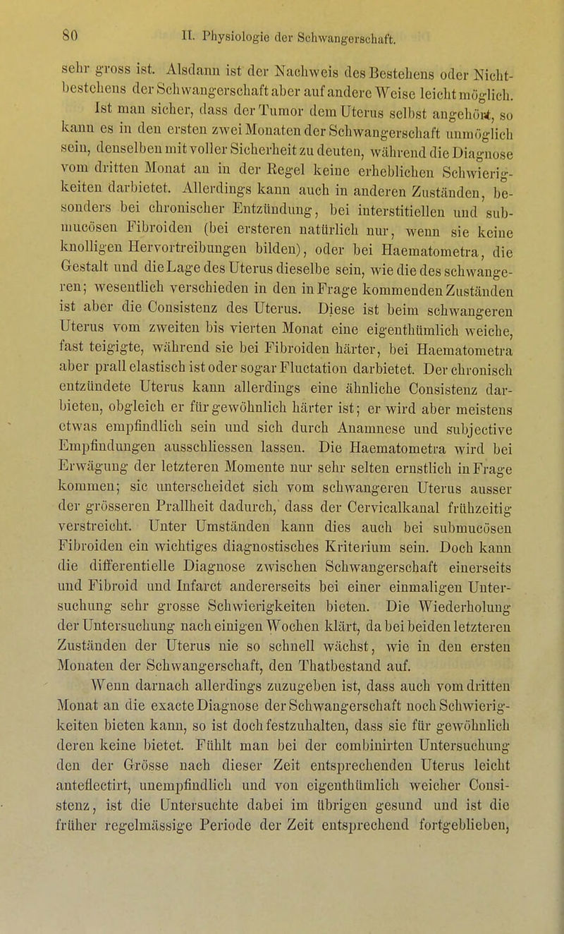 sehr gross ist. Alsdann ist der Nachweis des Bestehens oder Nicht- bestehens der Schwangerschaft aber auf andere Weise leicht möglich. Ist man sicher, dass der Tumor dem Uterus selbst angehost, so kann es in den ersten zwei Monaten der Schwangerschaft unmöglich sein, denselben mit voller Sicherheit zu deuten, während die Diagnose vom dritten Monat an in der Regel keine erheblichen Schwierig- keiten darbietet. Allerdings kann auch in anderen Zuständen, be- sonders bei chronischer Entzündung, bei interstitiellen und sub- niucoseu Fibroiden (bei ersteren natürlich nur, wenn sie keine knolligen Hervortreibungen bilden), oder bei Haematometra, die Gestalt und die Lage des Uterus dieselbe sein, wie die des schwange- ren; wesentlich verschieden in den in Frage kommenden Zuständen ist aber die Consistenz des Uterus. Diese ist beim schwangeren Uterus vom zweiten bis vierten Monat eine eigentümlich weiche, fast teigigte, während sie bei Fibroiden härter, bei Haematometra aber prall elastisch ist oder sogar Fluctation darbietet. Der chronisch entzündete Uterus kann allerdings eine ähnliche Consistenz dar- bieten, obgleich er für gewöhnlich härter ist; er wird aber meistens etwas empfindlich sein und sich durch Anamnese und subjective Empfindungen ausschliessen lassen. Die Haematometra wird bei Erwägung der letzteren Momente nur sehr selten ernstlich in Frage kommen; sie unterscheidet sich vom schwangeren Uterus ausser der grösseren Prallheit dadurch, dass der Cervicalkanal frühzeitig verstreicht. Unter Umständen kann dies auch bei submucösen Fibroiden ein wichtiges diagnostisches Kriterium sein. Doch kann die diff'erentielle Diagnose zwischen Schwangerschaft einerseits und Fibroid und Infarct andererseits bei einer einmaligen Unter- suchung sehr grosse Schwierigkeiten bieten. Die Wiederholung der Untersuchung nach einigen Wochen klärt, da bei beiden letzteren Zuständen der Uterus nie so schnell wächst, wie in den ersten Monaten der Schwangerschaft, den Thatbestand auf. Wenn darnach allerdings zuzugeben ist, dass auch vom dritten Monat an die exaete Diagnose der Schwangerschaft noch Schwierig- keiten bieten kann, so ist doch festzuhalten, dass sie für gewöhnlich deren keine bietet. Fühlt man bei der combinirten Untersuchung den der Grösse nach dieser Zeit entsprechenden Uterus leicht anteflectirt, unempfindlich und von eigenthümlich weicher Consi- stenz, ist die Untersuchte dabei im übrigen gesund und ist die früher regelmässige Periode der Zeit entsprechend fortgeblieben,