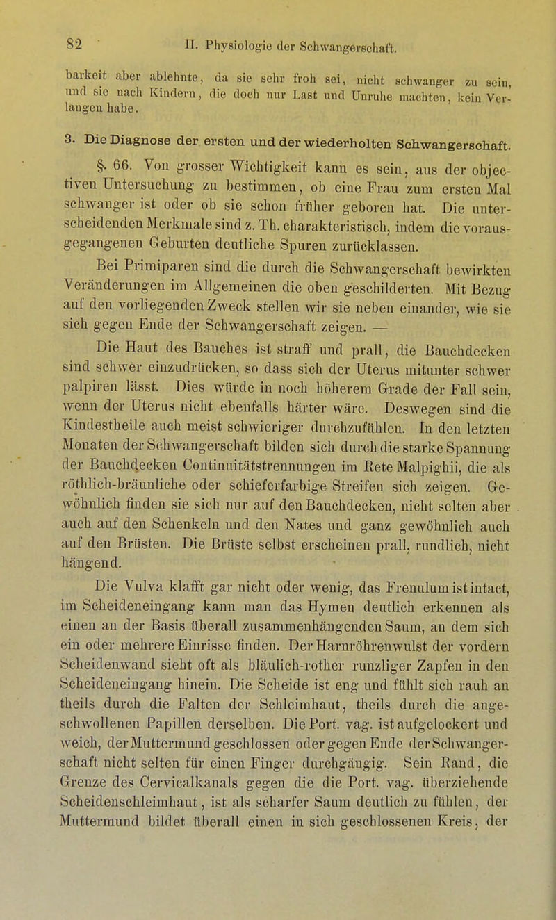 barkeit aber ablehnte, da sie sehr froh sei, nicht schwanger zu sein, und sie nach Kindern, die doch nur Last und Unruhe machten, kein Ver- langen habe. 3. Die Diagnose der ersten und der wiederholten Schwangerschaft. §. 66. Von grosser Wichtigkeit kann es sein, aus der objec- tiven Untersuchung zu bestimmen, ob eine Frau zum ersten Mal schwanger ist oder ob sie schon früher geboren hat. Die unter- scheidenden Merkmale sind z. Th. charakteristisch, indem die voraus- gegangenen Geburten deutliche Spuren zurücklassen. Bei Primiparen sind die durch die Schwangerschaft bewirkten Veränderungen im Allgemeinen die oben geschilderten. Mit Bezug auf den vorliegenden Zweck stellen wir sie neben einander, wie sie sich gegen Ende der Schwangerschaft zeigen. — Die Haut des Bauches ist straff und prall, die Bauchdecken sind schwer einzudrücken, so dass sich der Uterus mitunter schwer palpiren lässt. Dies würde in noch höherem Grade der Fall sein, wenn der Uterus nicht ebenfalls härter wäre. Deswegen sind die Kinclestheile auch meist schwieriger durchzufühlen. In den letzten Monaten der Schwangerschaft bilden sich durch die starke Spannung der Bauchdecken Continuitätstrennungen im Rete Malpighii, die als röthlich-bräunliche oder schieferfarbige Streifen sich zeigen. Ge- wöhnlich finden sie sich nur auf den Bauchdecken, nicht selten aber auch auf den Schenkeln und den Nates und ganz gewöhnlich auch auf den Brüsten. Die Brüste selbst erscheinen prall, rundlich, nicht hängend. Die Vulva klafft gar nicht oder wenig, das Frenulum istintact, im Scheideneingang kann man das Hymen deutlich erkennen als einen an der Basis überall zusammenhängenden Saum, an dem sich ein oder mehrere Einrisse finden. Der Harnröhrenwulst der vordem Scheidenwand sieht oft als bläulich-rother runzliger Zapfen in den Scheideneingang hinein. Die Scheide ist eng und fühlt sich rauh an theils durch die Falten der Schleimhaut, theils durch die ange- schwollenen Papillen derselben. Die Port. vag. ist aufgelockert und weich, der Muttermund geschlossen oder gegen Ende der Schwanger- schaft nicht selten für einen Finger durchgängig. Sein Rand, die Grenze des Cervicalkanals gegen die die Port. vag. überziehende Scheidenschleimhaut, ist als scharfer Saum deutlich zu fühlen, der Muttermund bildet überall einen in sich geschlossenen Kreis, der