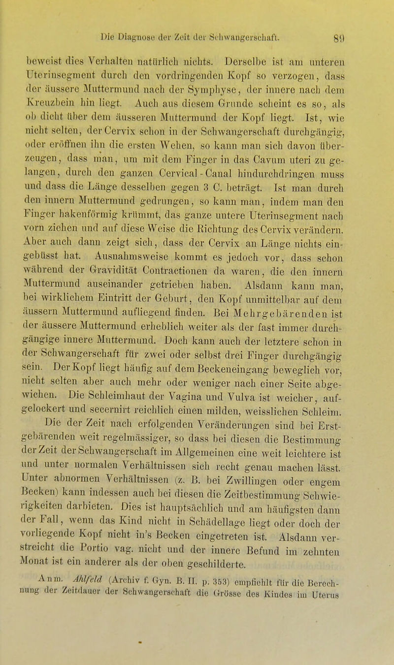 beweist dies Verhalten natürlich nichts. Derselbe ist, am unteren Uteriusegment durch den vordringenden Kopf so verzogen, dass der äussere Muttermund nach der Symphyse, der innere nach dem Kreuzbein hin liegt. Auch aus diesem Grunde scheint es so, als ob dicht über dem äusseren Muttermund der Kopf liegt. Ist, wie nicht selten, derCervix schon in der Schwangerschaft durchgängig, oder eröffnen ihn die ersten Wehen, so kann man sich davon über- zeugen, dass man, um mit dem Finger in das Cavum uteri zu ge- langen, durch den ganzen Cervical - Canal hindurchdringen muss und dass die Länge desselben gegen 3 C. beträgt. Ist man durch den innern Muttermund gedrungen, so kann man, indem man den Finger hakenförmig krümmt, das ganze untere Uterinsegment nach vorn ziehen und auf diese Weise die Richtung des Cervix verändern. Aber auch dann zeigt sich, dass der Cervix an Länge nichts ein- gebüsst hat. Ausnahmsweise kommt es jedoch vor, dass schon während der Gravidität Contractionen da waren, die den innern Muttermund auseinander getrieben haben. Alsdann kann man, bei wirklichem Eintritt der Geburt, den Kopf unmittelbar auf dem äussern Muttermund aufliegend finden. Bei Mehrgebärenden ist der äussere Muttermund erheblich weiter als der fast immer durch- gängige innere Muttermund. Doch kann auch der letztere schon in der Schwangerschaft für zwei oder selbst drei Finger durchgängig sein. Der Kopf liegt häufig auf dem Beckeneingang beweglich vor, nicht selten aber auch mehr oder weniger nach einer Seite abge- wichen. Die Schleimhaut der Vagina und Vulva ist weicher, auf- gelockert und secernirt reichlich einen milden, weisslichen Schleim. Die der Zeit nach erfolgenden Veränderungen sind bei Erst- gebärenden weit regelmässiger, so dass bei diesen die Bestimmung der Zeit der Schwangerschaft im Allgemeinen eine weit leichtere ist und unter normalen Verhältnissen sich recht genau machen lässt. Unter abnormen Verhältnissen (z. B. bei Zwillingen oder engem Becken) kann indessen auch bei diesen die Zeitbestimmung Schwie- rigkeiten darbieten. Dies ist hauptsächlich und am häufigsten dann der Fall, wenn das Kind nicht in Schädellage liegt oder doch der vorliegende Kopf nicht in's Becken eingetreten ist. Alsdann ver- streicht die Portio vag. nicht und der innere Befund im zehnten Monat ist ein anderer als der oben geschilderte. Ann,. Ahlfeld (Archiv f. Gyn. ß. [|. ,,. 3&3) empfiehlt für die Befdcn- ' rtOWW* det .Schwangerschaft die Grösse des Kindes im Uterus