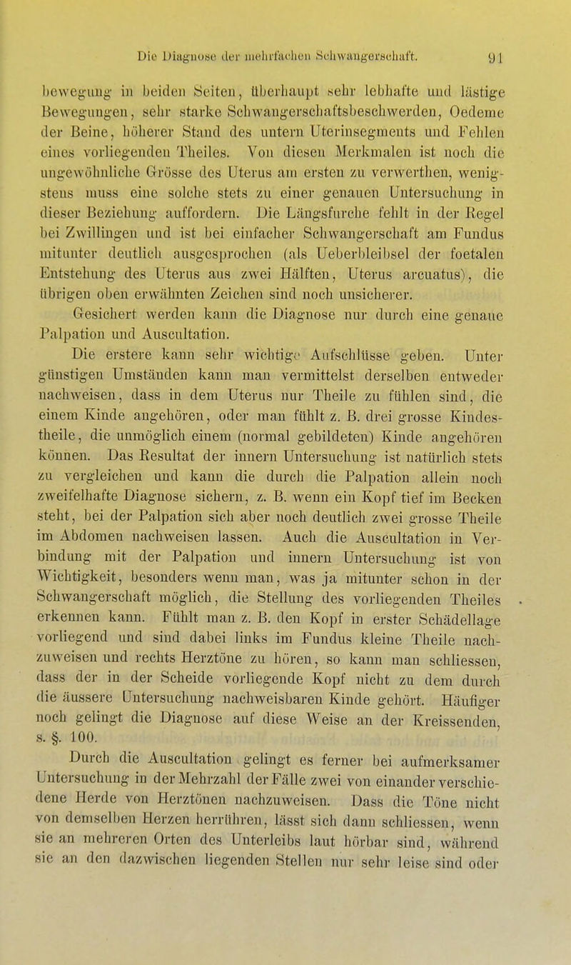 bewegiiBg in beiden »Seiten, überhaupt .sehr lebhafte und lästige Bewegungen, sehr starke Schwangerschaftsbeschwerden, Oedeme der Beine, höherer Stand des untern Uterinsegments und Fehlen eines vorliegenden Theiles. Von diesen Merkmalen ist noch die ungewöhnliche Grösse des Uterus am ersten zu verwerthen, wenig- stens muss eine solche stets zu einer genauen Untersuchung in dieser Beziehung auffordern. Die Längsfurche fehlt in der Kegel bei Zwillingen und ist bei einfacher Schwangerschaft am Fundus mitunter deutlich ausgesprochen (als Ueberbleihsel der foetalen Entstehung des Uterus aus zwei Hälften, Uterus arcuatus), die übrigen oben erwähnten Zeichen sind noch unsicherer. Gesichert werden kann die Diagnose nur durch eine genaue Palpation und Auscultation. Die erstere kann sehr wichtige Aufschlüsse geben. Unter günstigen Umständen kann man vermittelst derselben entweder nachweisen, dass in dem Uterus nur Theile zu fühlen sind, die einem Kinde angehören, oder man fühlt z. B. drei grosse Kindes- theile, die unmöglich einem (normal gebildeten) Kinde angehören können. Das Resultat der innern Untersuchung ist natürlich stets zu vergleichen und kann die durch die Palpation allein noch zweifelhafte Diagnose sichern, z. B. wenn ein Kopf tief im Becken steht, bei der Palpation sich aber noch deutlich zwei grosse Theile im Abdomen nachweisen lassen. Auch die Auscultation in Ver- bindung mit der Palpation und innern Untersuchung ist von Wichtigkeit, besonders wenn man, was ja mitunter schon in der Schwangerschaft möglich, die Stellung des vorliegenden Theiles erkennen kann. Fühlt man z. B. den Kopf in erster Schädellage vorliegend und sind dabei links im Fundus kleine Theile nach- zuweisen und rechts Herztöne zu hören, so kann man schliessen, dass der in der Scheide vorliegende Kopf nicht zu dem durch die äussere Untersuchung nachweisbaren Kinde gehört. Häufiger noch gelingt die Diagnose auf diese Weise an der Kreissenden, s. §. 100. Durch die Auscultation gelingt es ferner bei aufmerksamer Untersuchung in der Mehrzahl der Fälle zwei von einander verschie- dene Herde von Herztönen nachzuweisen. Dass die Töne nicht von demselben Herzen berrühren, lässt sich dann schliessen, wenn sie an mehreren Orten des Unterleibs laut börbar sind, während sie an den dazwischen liegenden Stellen nur sehr leise sind oder