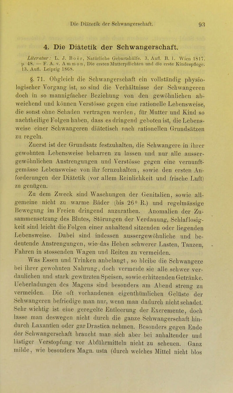 4. Die Diätetik der Schwangerschaft. Literatur: L. J. Buer, Natürliche Geburtshülfe. 3. Aufl. B. I. Wien 1817. |i 48; — V. A. v. A mm on, Die ensten Mütterpflichten und dio erste, Kindespflege, 13. Aufl. Leipzig 1868. §j. 71. Obgleich die Schwangerschaft ein vollständig physio- logischer Vorgang ist, so sind die Verhältnisse der Schwangeren doch in so mannigfacher Beziehung von den gewöhnlichen ab- weichend und können Verstösse gegen eine rationelle Lebensweise, die sonst ohne Schaden vertragen werden, für Mutter und Kind so nachtheilige Folgen haben, dass es dringend geboten ist, die Lebens- weise einer Schwangeren diätetisch nach rationellen Grundsätzen zu regeln. Zuerst ist der Grundsatz festzuhalten, die Schwangere in ihrer gewohnten Lebensweise beharren zu lassen und nur alle ausser- gewöhnlichen Anstrengungen und Verstösse gegen eine vernunft- gemässe Lebensweise von ihr fernzuhalten, sowie den ersten An- forderungen der Diätetik (vor allem Reinlichkeit und frische Luft) zu genügen. Zu dem Zweck sind Waschungen der Genitalien, sowie all- gemeine nicht zu warme Bäder (bis 26° R.) und regelmässige Bewegung im Freien dringend anzurathen. Anomalien der Zu- sammensetzung des Blutes, Störungen der Verdauung, Schlaflosig- keit sind leicht die Folgen einer anhaltend sitzenden oder liegenden Lebensweise. Dabei sind indessen aussergewöhnliche und be- deutende Anstrengungen, wie das Heben schwerer Lasten, Tanzen, Fahren in stossenden Wagen und Reiten zu vermeiden. Was Essen und Trinken anbelangt, so bleibe die Schwangere bei ihrer gewohnten Nahrung, doch vermeide sie alle schwer ver- daulichen und stark gewürzten Speisen, sowie erhitzenden Getränke. Ueberladungen des Magens sind besonders am Abend streng zu vermeiden. Die oft vorhandenen eigentümlichen Gelüste der Schwangeren befriedige man nur, wenn man dadurch nicht schadet. Sehr wichtig ist eine geregelte Entleerung der Excremente, doch lasse man deswegen nicht durch die ganze Schwangerschaft hin- cturch Laxantien oder garDrastica nehmen. Besonders gegen Ende der Schwangerschaft braucht man sich aber bei anhaltender und lästiger Verstopfung vor Abführmitteln nicht zu scheuen. Ganz milde, wie besonders Magn. usta (durch welches Mittel nicht blos