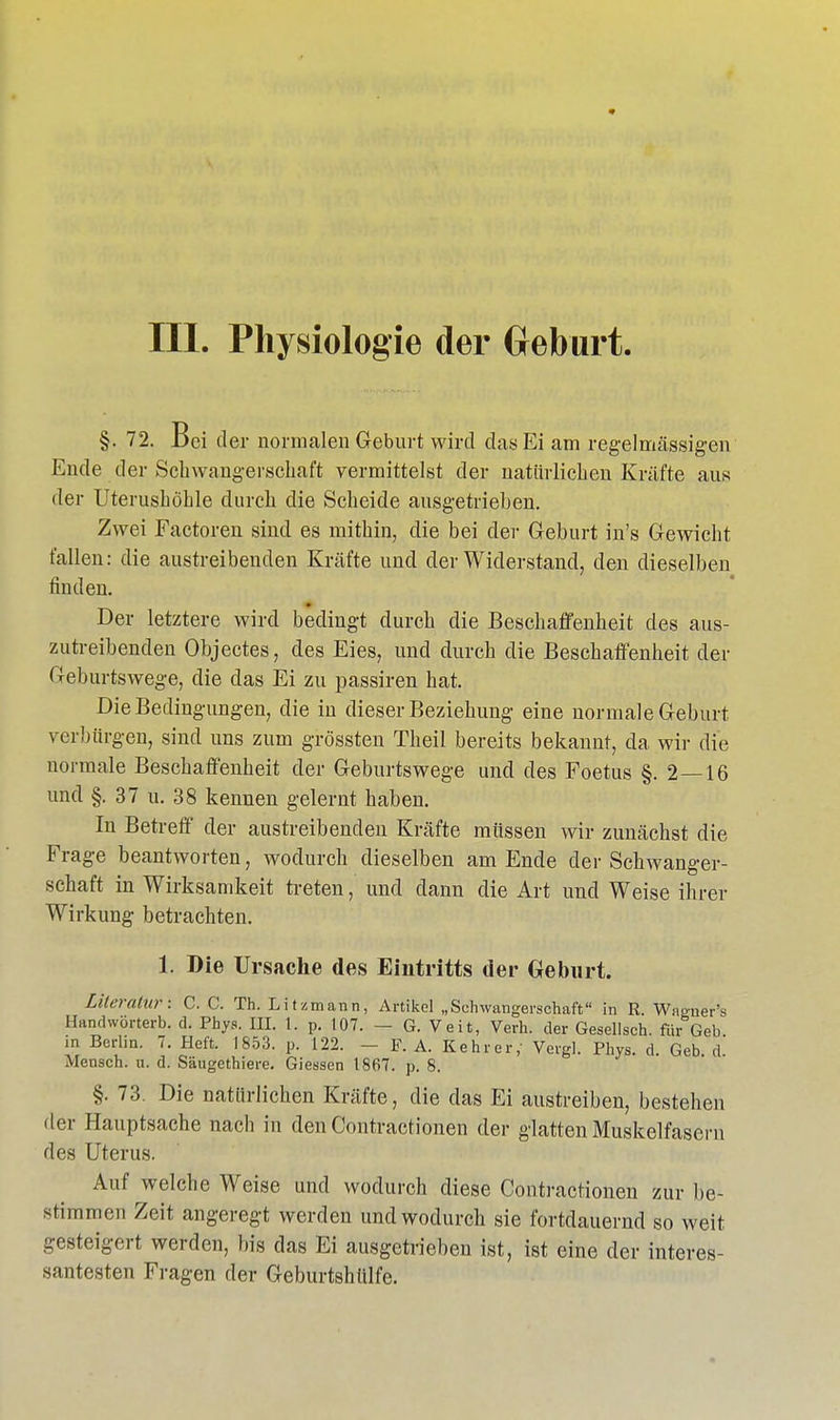 III. Physiologie der Geburt §. 72. Bei der normalen Geburt wird das Ei am regelmässigen Ende der Schwangerschaft vermittelst der natürlichen Kräfte aus der Uterushöhle durch die Scheide ausgetrieben. Zwei Factoren sind es mithin, die bei der Geburt in's Gewicht fallen: die austreibenden Kräfte und der Widerstand, den dieselben finden. Der letztere wird bedingt durch die Beschaffenheit des aus- zutreibenden Objectes, des Eies, und durch die Beschaffenheit der Geburtswege, die das Ei zu passiren hat. Die Bedingungen, die in dieser Beziehung eine normale Geburt verbürgen, sind uns zum grössten Theil bereits bekannt, da wir die normale Beschaffenheit der Geburtswege und des Foetus §. 2—16 und §. 37 u. 38 kennen gelernt haben. In Betreff der austreibenden Kräfte müssen wir zunächst die Frage beantworten, wodurch dieselben am Ende der Schwanger- schaft in Wirksamkeit treten, und dann die Art und Weise ihrer Wirkung betrachten. 1. Die Ursache des Eintritts der Geburt. Literatur: C. C. Th. Litzmann, Artikel „Schwangerschaft in R. Waoner's Handwörterb. d. Phys. III. 1. p. 107. — G. Veit, Verh. der Gesellsch. für Geb in Berlin. 7. Heft. 1853. p. 122. — F. A. Kehrer,- Vergl. Phys. d Geb d Mensch, u. d. Säugethiere. Giessen 1867. p. 8. §. 73. Die natürlichen Kräfte, die das Ei austreiben, bestehen der Hauptsache nach in den Contractionen der glatten Muskelfasern des Uterus. Auf welche Weise und wodurch diese Contractionen zur be- stimmen Zeit angeregt werden und wodurch sie fortdauernd so weit gesteigert werden, bis das Ei ausgetrieben ist, ist eine der interes- santesten Fragen der Geburtshttlfe.