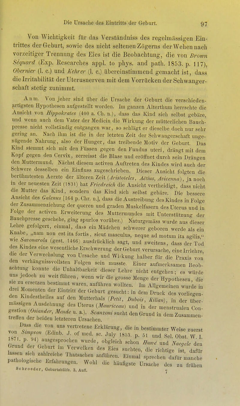 Von Wichtigkeit für das Yerständniss des regelmässigen Ein- trittes der Geburt, sowie des nicht seltenen Zögerns der Wehen nach vorzeitiger Trennung des Eies ist die Beobachtung, die von Brown Sequard (Exp. Researches appl. to phys. and path. 1853. p. 117), Obet iiier (1. c.) und Kehrer (1. c.) übereinstimmend gemacht ist, dass die Irritabilität der Uterusnerven mit dem Vorrücken der Schwanger- schaft stetig zunimmt. An 111. Von jeher sind über die Ursache der Geburt die verschieden- artigsten Hypothesen aufgestellt worden. Im ganzen Alterthum herrschte die Ansicht von Hippokrates (400 a. Ch. n.), dass das Kind sich selbst gebäre, und wenn auch dem Vater der Medicin die Wirkung der mütterlichen Bauch- presse nicht vollständig entgangen war, so schlägt er dieselbe doch nur sehr gering an. Nach ihm ist die in der letzten Zeit der Schwangerschaft unge- nügende Nahrung, also der Hunger, das treibende Motiv der Geburt. Das Kind stemmt sich mit den Füssen gegen den Fundus uteri, drängt mit dem Kopf gegen den Cervix, zerreisst die Blase und eröffnet durch sein Drängen den Muttermund. Nächst diesem activen Auftreten des Kindes wird auch der Schwere desselben ein Einfluss zugeschrieben. Dieser Ansicht folgten die berühmtesten Aerzte der älteren Zeit (Aristoteles, Aelius, Avicenna), ja noch m der neuesten Zeit (1831) hat Friedreich die Ansicht vertheidigt, dass nicht die Mutter das Kind, sondern das Kind sich selbst gebäre. Die bessere Ansicht des Qalenus [164 p.Chr. n.], dass die Austreibung des Kindes in Folge der Zusammenziehung der queren und graden Muskelfasern des Uterus und in Folge der activen Erweiterung des Muttermundes mit Unterstützung der Bauchpresse geschehe, ging spurlos vorüber.) Naturgemäss wurde aus dieser Lehre gefolgert, einmal, da.s ein Mädchen schwerer geboren werde als ein Knabe, „nam non est ita fortis, sicut masculus, neque ad motum ita agilis « wie Savonarola (gest. 1466) ausdrücklich sagt, und zweitens, dass der Tod des Kindes eine wesentliche Erschwerung der Geburt verursache, eine Irrlehre die der Verwechslung von Ursache und Wirkung halber für die Praxis von den verhängnisvollsten Folgen sein musste. Einer aufmerksamen Beob- achtung konnte die Unhaltbarkeit dieser Lehre nicht entgehen; es würde uns jedoch zu weit führen, wenn wir die grosse Menge der Hypothesen, die LZir r brtlmmt Wai'e' aüfÜhren WOllten- lm Allgemeinen wurde in dm Momenten der Eintritt der Geburt gesucht: in dem Druck des vorliegen- den Kindestheiles auf den Mutterhals (Petit, Dubais, man), in der über- rZr> ehDr UterUS {MaUriCem) UDd in dei ^uüen Col gestaon,Ostander, Me.de u. a.). Scanzoni sucht den Grund in dem Zusammen- treffen der beiden letzteren Ursachen. Dass die von uns vertretene Erklärung, die in bestimmter Weise zuerst von Strnpson (Edinb. J of med. sc. July l853. p. 5, und Sei Obst W I 1871. 94) ausgesprochen wurde, obgleich schon BurvS und Naegele den Grund der Geburt im Verwelken des Eies suchten, die richtige ist dafür lassen aeh zahlreiche Thatsachen anführen. Einmal sprechen dafür manch Pathologie Erfahrungen. Wohl die häufigste Ursache des zu tVühen Schroeder, GeburtsliUlfe. 3. Aull. 7