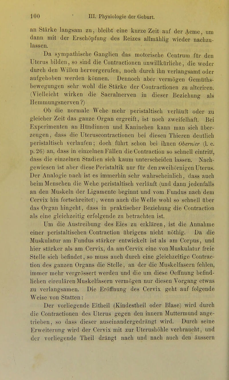 an Stärke langsam zu, bleibt eine kurze Zeit auf der Acme, um dann mit der Erschöpfung des Reizes allmählig wieder nachzu- lassen. Da sympathische Ganglien das motorische Centrum für den Uterus bilden, so sind die Contractionen unwillkürliche, die weder durch den Willen hervorgerufen, noch durch ihn verlangsamt oder aufgehoben werden können. Dennoch aber vermögen Gemüths- bewegungen sehr wohl die Stärke der Coutractionen zu alteriren. (Vielleicht wirken die Sacralnerven in dieser Beziehung als Hemmungsnerven ?) Ob die normale Wehe mehr peristaltisch verläuft oder zu gleicher Zeit das ganze Organ ergreift, ist noch zweifelhaft. Bei Experimenten an Hündinnen und Kaninchen kann man sich über- zeugen, dass die Uteruscontractionen bei diesen Thieren deutlich peristaltisch verlaufen; doch führt schon bei ihnen Obernier (1. c. p. 26) an, dass in einzelnen Fällen die Contraction so schnell eintritt, dass die einzelnen Stadien sich kaum unterscheiden lassen. Nach- gewiesen ist aber diese Peristaltik nur für den zweihörnigen Uterus. Der Analogie nach ist es immerhin sehr wahrscheinlich, dass auch beim Menschen die Wehe peristaltisch verläuft (und dann jedenfalls an den Muskeln der Ligamente beginnt und vom Fundus nach dem Cervix hin fortschreitet), wenn auch die Welle wohl so schnell über das Organ hingeht, dass in praktischer Beziehung die Contraction als eine gleichzeitig erfolgende zu betrachten ist. Um die Austreibung des Eies zu erklären, ist die Annahme einer peristaltischen Contraction übrigens nicht nöthig. Da die Muskulatur am Fundus stärker entwickelt ist als am Corpus, und hier stärker als am Cervix, da am Cervix eine von Muskulatur freie Stelle sich befindet, so muss auch durch eine gleichzeitige Contrac- tion des ganzen Organs die Stelle, an der die Muskelfasern fehlen, immer mehr vergrössert werden und die um diese Oeffnung befiud- lichen circulären Muskelfasern vermögen nur diesen Vorgang etwas zu verlangsamen. Die Eröffnung des Cervix geht auf folgende Weise von Statten: Der vorliegende Eitheil (Kindestheil oder Blase) wird durch die Contractionen des Uterus gegen den innern Muttermund ange- trieben, so dass dieser auseinandergedrängt wird. Durch seine Erweiterung wird der Cervix mit zur Uterushöhle verbraucht, und der vorliegende Theil drängt nach und nach auch den äussern