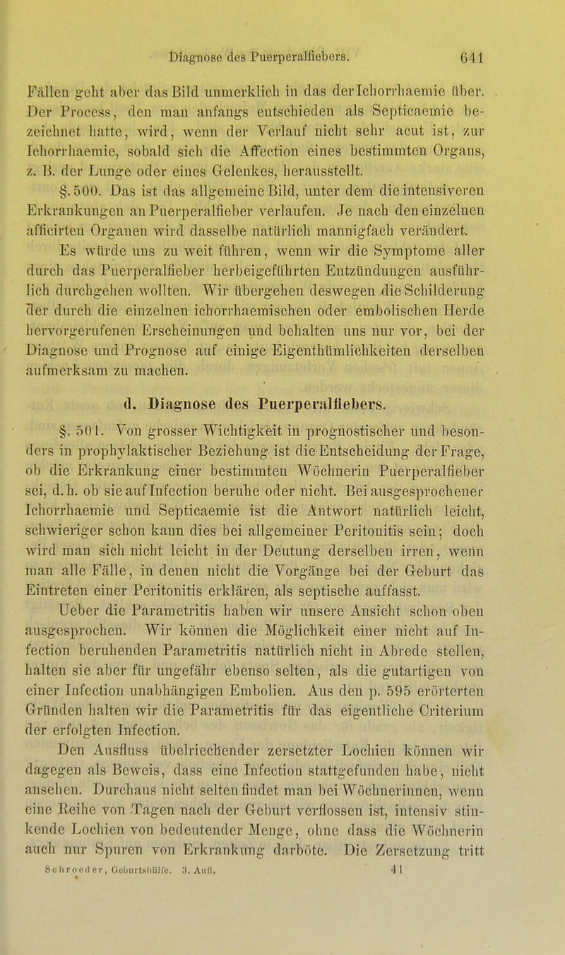 Fällen geht aber das Bild unmerklich in das der lchorrhaemie über. Der Process, den man anfangs entschieden als Septicaemic be- zeichnet hatte, wird, wenn der Verlauf nicht sehr acut ist, zur lchorrhaemie, sobald sich die Affection eines bestimmten Organs, z. B. der Lunge oder eines G-elenkes, herausstellt. §.500. Das ist das allgemeine Bild, unter dem die intensiveren Erkrankungen an Puerperalfieber verlaufen. Je nach den einzelnen afficirfcen Organen wird dasselbe natürlich mannigfach verändert. Es würde uns zu weit führen, wenn wir die Symptome aller durch das Puerperalfieber herbeigeführten Entzündungen ausführ- lich durchgehen wollten. Wir übergehen deswegen die Schilderung der durch die einzelnen ichorrhaemischen oder embolischen Herde hervorgerufenen Erscheinungen und behalten uns nur vor, bei der Diagnose und Prognose auf einige Eigentümlichkeiten derselben aufmerksam zu machen. d, Diagnose des Puerperalfiebers. §. 501. Von grosser Wichtigkeit in prognostischer und beson- ders in prophylaktischer Beziehung ist die Entscheidung der Frage, ob die Erkrankung einer bestimmten Wöchnerin Puerperalfieber sei, d.h. ob sie auf Infection beruhe oder nicht. Bei ausgesprochener lchorrhaemie und Septicaemie ist die Antwort natürlich leicht, schwieriger schon kann dies bei allgemeiner Peritonitis sein; doch wird man sich nicht leicht in der Deutung derselben irren, wenn man alle Fälle, in denen nicht die Vorgänge bei der Geburt das Eintreten einer Peritonitis erklären, als septische auffasst. Ueber die Parametritis haben wir unsere Ansicht schon oben ausgesprochen. Wir können die Möglichkeit einer nicht auf In- fection beruhenden Parametritis natürlich nicht in Abrede stellen, halten sie aber für ungefähr ebenso selten, als die gutartigen von einer Infection unabhängigen Embolien. Aus den p. 595 erörterten Gründen halten wir die Parametritis für das eigentliche Criterium der erfolgten Infection. Den Ausfluss übelriechender zersetzter Lochien können wir dagegen als Beweis, dass eine Infection stattgefunden habe, nicht ansehen. Durchaus nicht selten findet man bei Wöchnerinnen, wenn eine Keihe von Tagen nach der Geburt verflossen ist, intensiv stin- kende Lochien von bedeutender Menge, ohne dass die Wöchnerin auch nur Spuren von Erkrankung darböte. Die Zersetzung tritt Schroeder, Güburtshlilfe. 3. AOÖ. 41