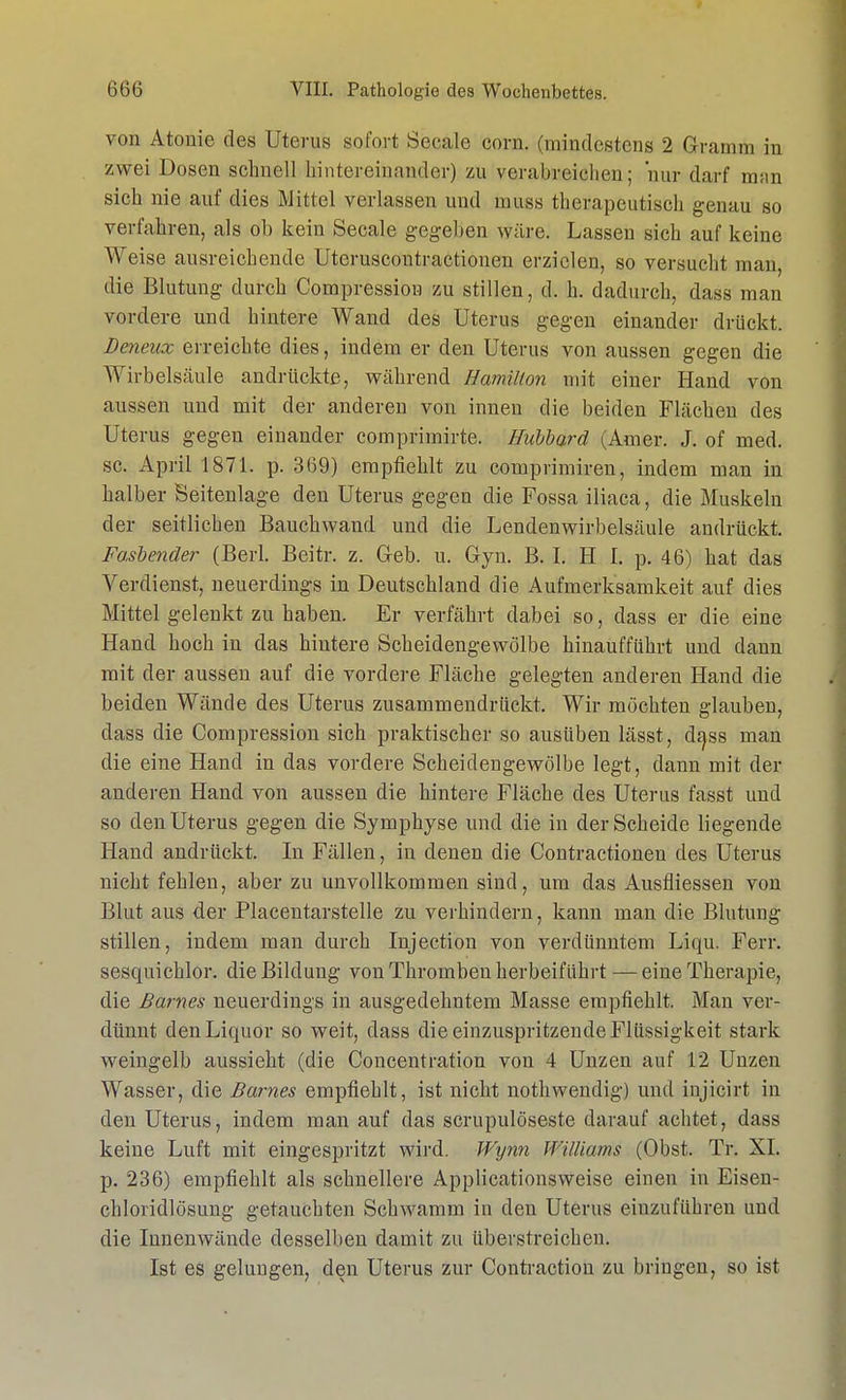 von Atoiiie des Uterus sofort Seeale com. (mindestens 2 Gramm in zwei Dosen schnell hintereinander) zu verabreichen; nur darf man sich nie auf dies Mittel verlassen und muss therapeutisch genau so verfahren, als ob kein Seeale gegeben wäre. Lassen sich auf keine Weise ausreichende Uteruscontractionen erzielen, so versucht man, die Blutung durch Compression zu stillen, d. h. dadurch, dass man vordere und hintere Wand des Uterus gegen einander drückt. Deneux erreichte dies, indem er den Uterus von aussen gegen die Wirbelsäule andrückte, während Hamilton mit einer Hand von aussen und mit der anderen von innen die beiden Flächen des Uterus gegen einander comprimirte. Hubbard (Amer. J. of med. sc. April 1871. p. 369) empfiehlt zu comprimiren, indem man in halber Seitenlage den Uterus gegen die Fossa iliaca, die Muskeln der seitlichen Bauchwand und die Lendenwirbelsäule andrückt. Fasbender (Berk Beitr. z. Geb. u. Gyn. B. I. H I. p. 46) hat das Verdienst, neuerdings in Deutschland die Aufmerksamkeit auf dies Mittel gelenkt zu haben. Er verfährt dabei so, dass er die eine Hand hoch in das hintere Scheidengewölbe hinaufführt und dann mit der aussen auf die vordere Fläche gelegten anderen Hand die beiden Wände des Uterus zusammendrückt. Wir möchten glauben, dass die Compression sich praktischer so ausüben lässt, dass man die eine Hand in das vordere Scheidengewölbe legt, dann mit der anderen Hand von aussen die hintere Fläche des Uterus fasst und so den Uterus gegen die Symphyse und die in der Scheide liegende Hand andrückt. In Fällen, in denen die Contractionen des Uterus nicht fehlen, aber zu unvollkommen sind, um das Ausfliessen von Blut aus der Placentarstelle zu verhindern, kann man die Blutung stillen, indem man durch Injection von verdünntem Liqu. Ferr. sesquichlor. die Bildung von Thromben herbeiführt —eine Therapie, die Barnes neuerdings in ausgedehntem Masse empfiehlt. Man ver- dünnt den Liquor so weit, dass die einzuspritzende Flüssigkeit stark weingelb aussieht (die Concentration von 4 Unzen auf 12 Unzen Wasser, die Barnes empfiehlt, ist nicht nothwendig) und injicirt in den Uterus, indem man auf das scrupulöseste darauf achtet, dass keine Luft mit eingespritzt wird. Wynn Williams (Obst. Tr. XI. p. 236) empfiehlt als schnellere Applicationsweise einen in Eisen- chloridlösung getauchten Schwamm in den Uterus einzuführen und die Innenwände desselben damit zu überstreichen. Ist es gelungen, den Uterus zur Contraction zu bringen, so ist