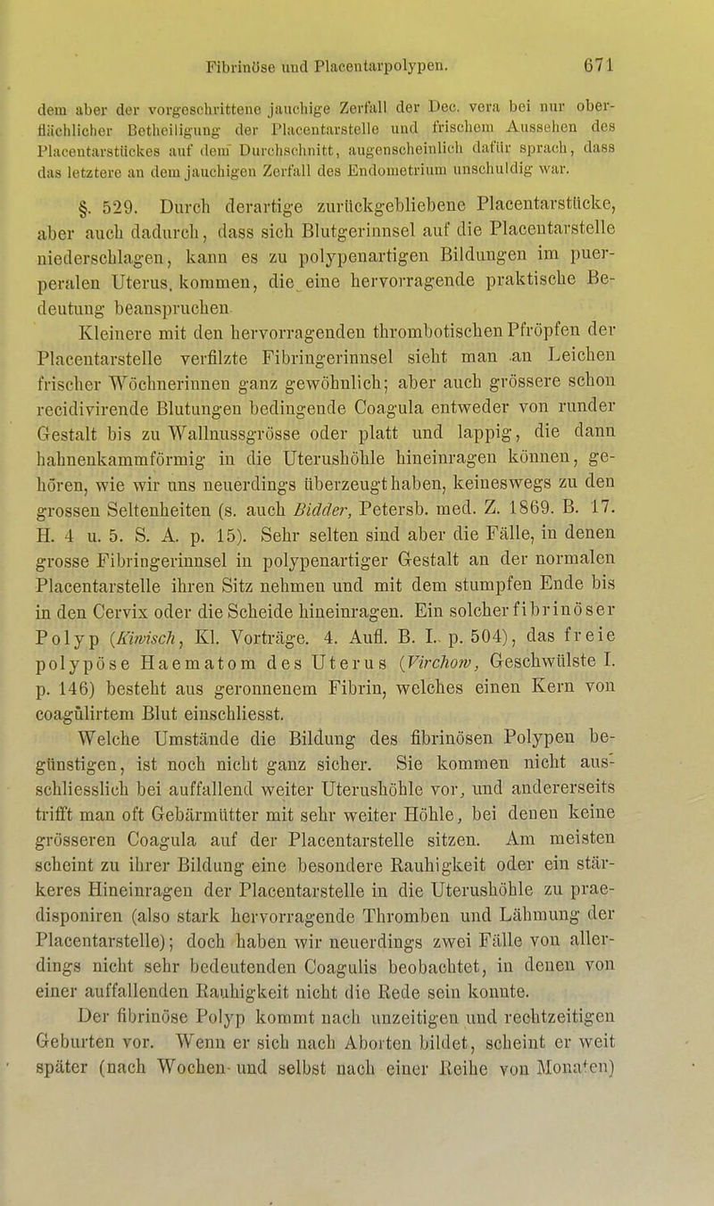 dem aber der vorgeschrittene jauchige Zerfall der Dec. vera bei nur ober- flächlicher Betheiligung der Placentarstelle und frischem Aussehen des Placentarstiickes auf dein Durchschnitt, augenscheinlich dafür sprach, dass das letztere an dem jauchigen Zerfall des Endometrium unschuldig war. §. 529. Durch derartige zurückgebliebene Placentavstücke, aber auch dadurch, dass sich Blutgerinnsel auf die Placentarstelle niederschlagen, kann es zu polypenartigen Bildungen im puer- peralen Uterus, kommen, die eine hervorragende praktische Be- deutung beanspruchen. Kleinere mit den hervorragenden thrombotischen Pfropfen der Placentarstelle verfilzte Fibriugerinnsel sieht man an Leichen frischer Wöchnerinnen ganz gewöhnlich; aber auch grössere schon recidivirende Blutungen bedingende Coagula entweder von runder Gestalt bis zu Wallnussgrösse oder platt und lappig, die dann hahnenkammförmig in die Uterushöhle hineinragen können, ge- hören, wie wir uns neuerdings überzeugt haben, keineswegs zu den grossen Seltenheiten (s. auch Biäcler, Petersb. med. Z. 1869. B. 17. E 4 u. 5. S. A. p. 15). Sehr selten sind aber die Fälle, in denen grosse Fibringerinnsel in polypenartiger Gestalt an der normalen Placentarstelle ihren Sitz nehmen und mit dem stumpfen Ende bis in den Cervix oder die Scheide hineinragen. Ein solcher fibrinöser Polyp (Mwisch, Kl. Vorträge. 4. Aufl. B. I.. p. 504), das freie polypöse Haematom des Uterus (Virchow, Geschwülste! p. 146) besteht aus geronnenem Fibrin, welches einen Kern von coagülirtem Blut einschliesst. Welche Umstände die Bildung des fibrinösen Polypen be- günstigen, ist noch nicht ganz sicher. Sie kommen nicht aus- schliesslich bei auffallend weiter Uterushöhle vor, und andererseits trifft man oft Gebärmütter mit sehr weiter Höhle, bei denen keine grösseren Coagula auf der Placentarstelle sitzen. Am meisten scheint zu ihrer Bildung eine besondere Rauhigkeit oder ein stär- keres Hineinragen der Placentarstelle in die Uterushöhle zu prae- disponiren (also stark hervorragende Thromben und Lähmung der Placentarstelle); doch haben wir neuerdings zwei Fälle von aller- dings nicht sehr bedeutenden Coagulis beobachtet, in denen von einer auffallenden Eauhigkeit nicht die Rede sein konnte. Der fibrinöse Polyp kommt nach unzeitigen und rechtzeitigen Geburten vor. Wenn er sich nach Aborten bildet, scheint er weit später (nach Wochen-und selbst nach einer Reihe von Mona*cn)