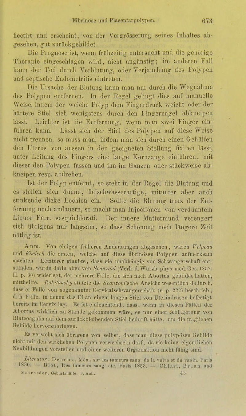 flectirt und erscheint, von der Vergrösserung seines Inhaltes ab- gesehen, gut zurückgebildet. Die Prognose ist, wenn frühzeitig untersucht und die gehörige Therapie eingesehlagen wird, nicht ungünstig; im anderen Fall kann der Tod durch Verblutung, oder Verjauchung des Polypen und septische Endometritis eintreten. Die Ursache der Blutung- kann mau nur durch die Wegnahme des Polypen entfernen. In der Regel gelingt dies auf manuelle Weise, indem der weiche Polyp dem Fingerdruck weicht oder der härtere Stiel sich wenigstens durch den Fingernagel abkneipen lässt. Leichter ist die Entfernung, wenn man zwei Finger ein- führen kann. Lässt sich der Stiel des Polypen auf diese Weise nicht trennen, so muss man, indem man sich durch einen Gehülfen den Uterus von aussen in der geeigneten Stellung fixifen lässt, unter Leitung des Fingers eine lange Kornzange einführen, mit dieser den Polypen fassen und ihn im Ganzen oder stückweise ab- kneipen resp. abdrehen. Ist der Polyp entfernt, so steht in der Regel die Blutung und es stellen sich dünne, fleisch wasserartige, mitunter aber auch stinkende dicke Lochien ein. Sollte die Blutung trotz der Ent- fernung noch andauern, so macht man Injectionen von verdünntem Liquor Ferr. sesquichlorati. Der innere Muttermund verengert sich übrigens nur langsam, so dass Schonung noch längere Zeit nöthig ist. A n tu. Von einigen früheren Andeutungen abgesehen , waren Vclpeau und Kiwisch die ersten, welche auf diese fibrinösen Polypen aufmerksam machten. Letzterer glaubte, dass sie unabhängig von Schwangerschaft ent- ständen, wurde darin aber von Scanzoni (Verh. d.Wiirzb. phys. med. Ges. 1652« II. p. 30) widerlegt, der mehrere Fälle, die sich nach Abortus gebildet hatten, mittheilte. Rokitansky stützte die Scanzoni'1 sehe Ansicht wesentlich dadurch, dass er Fälle von sogenannter Cervicalschwangerschaft (s. p. 222) beschrieb ; d. h. Fälle, in denen das Ei an einem langen Stiel von Uterindrüsen befestigt bereits im Cervix lag. Es ist einleuchtend, dass, wenn in diesen Fällen der Abortus wirklich zu Stande gekommen wäre, es nur einer Ablagerung von Blutcoagulis auf dem zurückbleibenden Stiel bedurft hätte, um die fraglichen Gebilde hervorzubringen. Es versteht sich übrigens von selbst, dass man diese polypösen Gebilde nicht mit den wirkliehen Polypen verwechseln darf, da sie keine eigentlichen Neubildungen vorstellen und einer weiteren Organisation nicht fähig sind. Literatur: Dcneux, Mdm. sur les tumeurs sang, de la mlve et du vagin. Paris 1830. — Blot, Des tumeurs sang. etc. Paris 1853. — Chiari, Braun und Sch roeder, Geburtshiilfc. 3. Aufl. 43