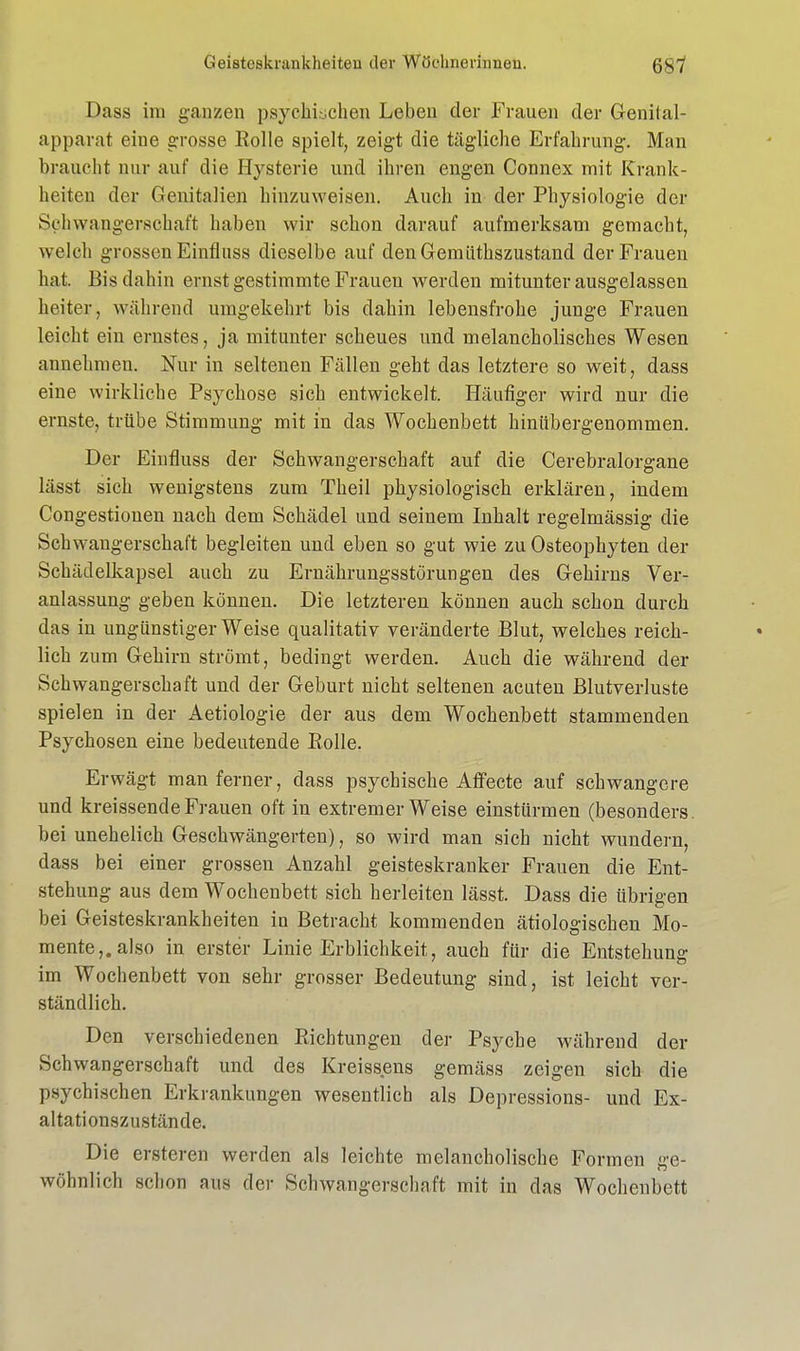 Dass im ganzen psychischen Leben der Frauen der Genital- apparat eine grosse Rolle spielt, zeigt die tägliche Erfahrung. Man braucht nur auf die Hysterie und ihren engen Connex mit Krank- heiten der Genitalien hinzuweisen. Auch in der Physiologie der Schwangerschaft haben wir schon darauf aufmerksam gemacht, welch grossen Einfluss dieselbe auf den Gerniithszustand der Frauen hat. Bis dahin ernst gestimmte Frauen werden mitunter ausgelassen heiter, während umgekehrt bis dahin lebensfrohe junge Frauen leicht ein ernstes, ja mitunter scheues und melancholisches Wesen annehmen. Nur in seltenen Fällen geht das letztere so weit, dass eine wirkliebe Psychose sich entwickelt. Häufiger wird nur die ernste, trübe Stimmung mit in das Wochenbett hinübergenommen. Der Einfluss der Schwangerschaft auf die Cerebralorgane lässt sich wenigstens zum Theil physiologisch erklären, indem Congestionen nach dem Schädel und seinem Inhalt regelmässig die Schwangerschaft begleiten und eben so gut wie zu Osteophyten der Schädelkapsel auch zu Ernährungsstörungen des Gehirns Ver- anlassung geben können. Die letzteren können auch schon durch das in ungünstiger Weise qualitativ veränderte Blut, welches reich- lich zum Gehirn strömt, bedingt werden. Auch die während der Schwangerschaft und der Geburt nicht seltenen acuten Blutverluste spielen in der Aetiologie der aus dem Wochenbett stammenden Psychosen eine bedeutende Polle. Erwägt man ferner, dass psychische Affecte auf schwangere und kreissende Frauen oft in extremer Weise einstürmen (besonders, bei unehelich Geschwängerten), so wird man sich nicht wundern, dass bei einer grossen Anzahl geisteskranker Frauen die Ent- stehung aus dem Wochenbett sich herleiten lässt. Dass die übrigen bei Geisteskrankheiten in Betracht kommenden ätiologischen Mo- mente,, also in erster Linie Erblichkeit, auch für die Entstehung im Wochenbett von sehr grosser Bedeutung sind, ist leicht ver- ständlich. Den verschiedenen Riebtungen der Psyche während der Schwangerschaft und des Kreissens gemäss zeigen sich die psychischen Erkrankungen wesentlich als Depressions- und Ex- altationszustände. Die ersteren werden als leichte melancholische Formen ge- wöhnlich schon aus der Schwangerschaft mit in das Wochenbett