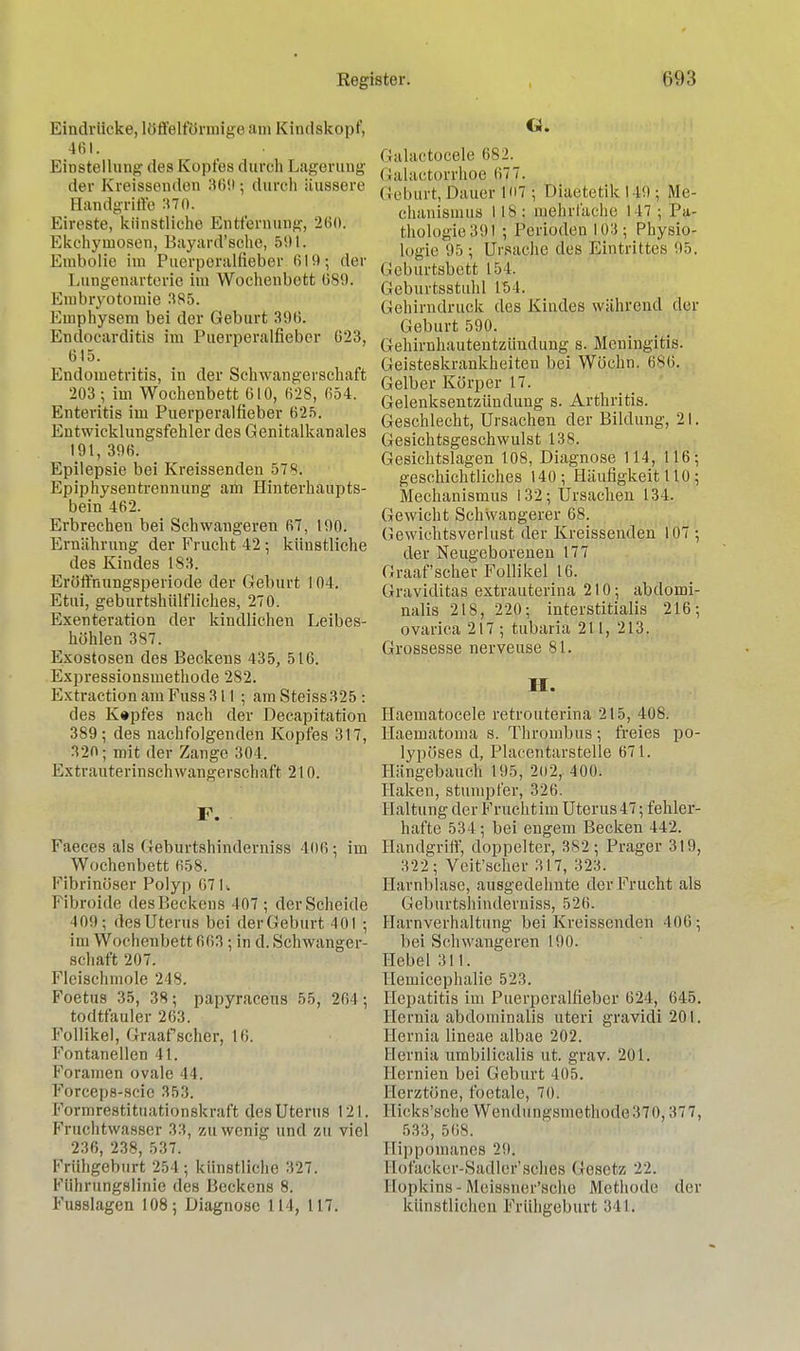 Eindrücke, löffelförmigeam Kindskopf, 461. Einstellung des Kopfes durch Lagerung der Kreissenden 360 ; durch äussere Bandgriffe 370. Eireste, künstliche Entfernung, 260. Ekchyuiosen, Bayard'sche, 591. Embolie im Puerperalfieber 619 ; der Lungenarterie im Wochenbett 689. Embryotomie 385. Emphysem bei der Geburt 396. Endocarditis im Puerperalfieber 623, 615. Endometritis, in der Schwangerschaft 203; im Wochenbett 610, 628, 654. Enteritis im Puerperalfieber 625. Entwicklungsfehler des Genitalkanales 191, 396. Epilepsie bei Kreissenden 5781. Epiphysentrennung am Hinterhaupts- bein 462. Erbrechen bei Schwangeren 67, 190. Ernährung der Frucht 42 ; künstliche des Kindes 183. Eröffnungsperiode der Geburt 104. Etui, geburtshülfliches, 270. Exenteration der kindlichen Leibes- höhlen 387. Exostosen des Beckens 435, 516. Expressionsmethode 282. Extraction am Fuss 311; am Steiss325 : des K#pfes nach der Decapitation 389; des nachfolgenden Kopfes 317, 320; mit der Zange 304. Extrauterinschwangerschaft 210. F. • Faeces als Geburtshinderniss 406; im Wochenbett 058. Fibrinöser Polyp 67 I. Fibroide desP.eckeus 407 ; der Scheide 409; desUterus bei derGeburt 401 ; im Wochenbett 663 ; in d. Schwanger- schaft 207. Fleischmole 218. Foetus 35, 38; papyraceus 55, 201 ; todtfauler 263. Follikel, Graafscher, 10. Fontanellen 41. Foramen ovale 11. Forceps-scie 353. Formrestituationskraft des Uterus 121. Fruchtwasser 33, zu wenig und zu viel 236, 238, 537. Frühgeburt 254 ; künstliche 327. Ftthrungslinie des Beckens 8. Fusslagen 108; Diagnose 114, 117. Galaetocele 682. Galactorrhoe 677. Geburt, Dauer 167 ; Diaetetik 149 ; Me- chanismus 118: mehrfache 147; Pa- thologie 391 ; Perioden 103; Physio- logie 95 ; Ursache des Eintrittes 95. (Jeburtsbett 151. Geburtsstuhl 15 1. Gehirndrupk des Kindes während der Geburt 590. Gehirnhautentzündung s. Meningitis. Geisteskrankheiten bei Wöchn. 680. Gelber Körper 17. Gelenksentzündung s. Arthritis. Geschlecht, Ursachen der Bildung, 21. Gesichtsgeschwulst 138. Gesichtslagen 108, Diagnose 114, 116; geschichtliches 140; Häufigkeit 110 ; Mechanismus 132; Ursachen 134. Gewicht Schwangerer 68. (Jewiehtsverlust der Kreissenden 107 ; der Neugeborenen 177 Graafscher Follikel 16. Graviditas extrauterina 210; abdomi- nalis 218, 220; interstitialis 216; ovarica 217 ; tubaria 211, 213. Grossesse nerveuse 81. II. Haematocele retrouterina 215, 408. Haematoma s. Thrombus; freies po- lypöses d, Placentarstelle 671. Hängebauch 195, 202, 400. Haken, stumpfer, 326. Haltung der Frucht im Uterus 47; fehler- hafte 534; bei engem Becken 442. Handgriff, doppelter, 382 ; Prager 319, 322 ; Veit'scher 317, 323. Harnblase, ausgedehnte der Frucht als Geburtshinderniss, 526. Harnverhaltung bei Kreissenden 406 ; bei Schwangeren 190. Hebel 311. Hemicephalie 523. Hepatitis im Puerperalfieber 624, 645. Eernia abdominalis uteri gravidi 201. Eernia lineae albae 202. Eernia umbilicalis ut. grav. 201. Hernien bei Geburt 405. Herztöne, foetale, 70. Hicks'sche Wendüngsmethodle3T0,377, 533, 50S. Ilippomanes 20. Eofacker-Sadler'sches Gesetz 22. Eopkins - Meissher'sche Methode der künstlichen Frühgeburt 341.