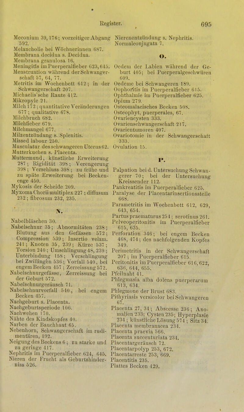 Meconium 39,176; vorzeitiger Abgang 592. Melancholie bei Wöchnerinnen 687:. Membrana decidua s. Decidua. Membrana granuloaa 16. Meningitis im Puerperalfieber 623^645. Menstruation während der Schwanger sohaft 57, 64, 77. Metritis im Wochenbett 612; in der Schwangerschaft 207. Michaelis'sche Eaute 412. Mikropyle 21. Milch 172 ; quantitative Veränderungen 677 ; qualitative 678. Milchbruch 682. Milchlieber 679. MiLchmangel 677. Milzentzündung' s. Splenitis. Missed labour 250. Musculatur des schwangeren Uterus 62. Mutterkuchen s. Placenta. Muttermund, künstliche Erweiterung 287 • Rigidität 398 ; Verengerung 398 ; Verschluss 39S ; zu frühe und zu späte Erweiterung bei Becken- enge 450. Mykosis der Scheide 209. Myxoma Choriimultiplex 227 ; diffusum 232; fibrosum 232, 235. TS. Nabelbläschen 30. Nabelschnur 35; Abnormitäten 238 ; Blutung aus den Gefässen 572 ; Compression 539; Insertio velam. 241; Knoten 35, 239; Kürze 537 ; Torsion 240 ; Umschlingung 48, 239 ; Unterbindung 158; Verschlingung bei Zwillingen 536; Vorfall 540, bei engem Becken 457 ; Zerreissung572. Nabelschnurgefässe, Zerreissung bei der Geburt 572. Nabelschnurgeräusch 71. Nabelschnurvorfall 540, boi engem Becken 457. Nachgeburt s. Placenta. Nachgeburtsperiode 106. Nachwehen 170. Nähte des Kindskopfes 4o. Narben der Bauchhaut 65. Nebenhorn, Schwangerschaft im rudi- mentären, 192. Neigung des Beckens 6; zu starke und zu geringe 417. Nephritis im Puerperalfieber 624, 645. Nieren der Frucht als Geburtshindcr- niss 526. Nierenentzündung s. Nephritis. Normalconjugata 7. O. Ocdem der Labien während der Ge- burt 405; bei Puerperalgeschwüren 609. Oedeme bei Schwangeren 189. Oophoritis im Puerperalfieber 615. Ophthalmie im Puerperalfieber 625. Opium 279. Osteomalacisches Becken 508. Osteophyt, puerperales, 67. Ovariencysten 333. Ovarienschwangerschaft 217. Ovarientumoren 407. Ovariotomie in der Schwangerschaft 333. Ovulation 15. P. Palpation bei d. Untersuchung Schwan- gerer 70; bei der Untersuchung Kreissender 112. Pankreatitis im Puerperalfieber 625. Paralyse der Placentarinsertionsstelle 668. Parametritis im Wochenbett 612, 629, 643, 654. Partuspraematurus 254; serotinus 261. Pelveoperitonitis im Puerperalfieber 615, 635. Perforation 346; bei engem Becken 468, 474; des nachfolgenden Kopfes 349. Perimetritis in der Schwangerschaft 207 ; im Puerperalfieber 615. Peritonitis im Puerperalfieber 616,622, 636, 644, 655. Pfeiluaht 41. Phlegmasia alba dolens puerperarum 613, 634. Phlegmone der Brust 683. Pithyriasis versicolor bei Schwangeren 67. Placenta 27, 34; Abscesse 236; Ano- malien 233; Cysten 235; Hyperplasie 234 ; künstliche Lösung 574 ; Sitz 34. Placenta membranacea 234. Placenta praevia 566. Placenta succenturiata 284, Placentargeräusch 72. Placentarpolyp 253, 672. Piacentarreste 253, 669. Placentitis 235. Plattes Becken 429.