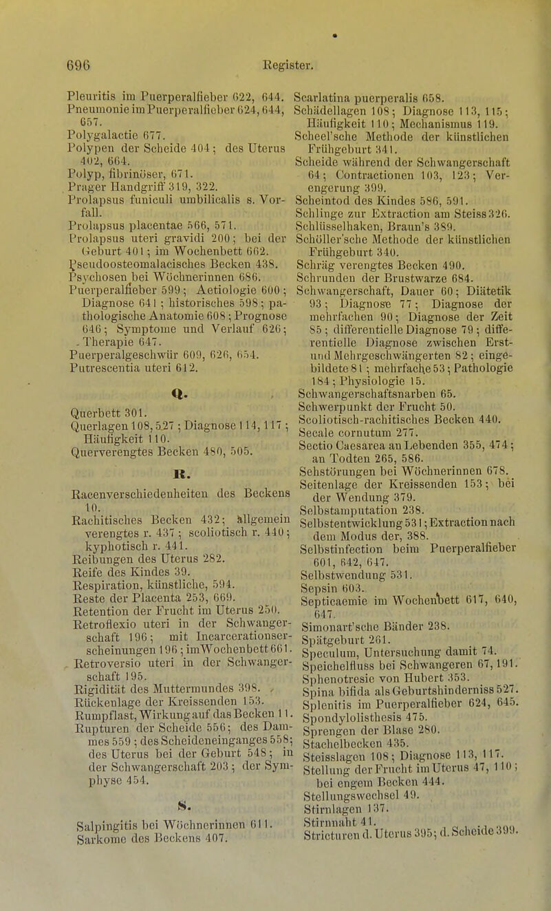 Pleuritis im Puerperalfieber 622, 644. Pneumonie im Puerperalfieber 624,644, Ü57. Polygalactie 677. Polypen der Scheide 404 ; des Uterus 402, 664, Polyp, fibrinöser, 671. Prager Handgriff 319, 322. Prolapsus folliculi umbilicalis s. Vor- fall. ProlapsuB placentae 566, 571. Prolapsus uteri gravidi 200; bei der (Geburt 401; im Wochenbett 062. Pseudoosteomalacisches Becken 438. Psychosen bei Wöchnerinnen 686. Puerperalfieber 599; Aetiologie 600 ; Diagnose 641 ; historisches 598; pa- thologische Anatomie 608; Prognose 646; Symptome und Verlauf 626; . Therapie 647. Piierperalgeschwür 609, 626, 654. Putrescentia uteri 612. Q. Querbett 301. Querlagen 108,5,27 ; Diagnose 114,117 ; Häufigkeit 110. Querverengtes Becken 480, 505. R. Racenverschiedenheiten des Beckens 10. Rachitisches Becken 432; allgemein verengtes r. 437 ; scoliotisch r. 440; kyphotisch r. 441. Reibungen des Uterus 282. Reife des Kindes 39. Respiration, künstliche, 594. Reste der Placenta 253, 669. Retention der Frucht im Uterus 250. Retroflexio uteri in der Schwanger- schaft 196; mit Incarcerationser- scheinungen 196 ; imWochenbett661. Retroversio uteri in der Schwanger- schaft 195. Rigidität des Muttermundes 398. Rückenlage der Kreissenden 153. Rumpf last, Wirkung auf das Becken 11. Rupturen der Scheide 556; des Dam- mes 559 ; des Scheideneinganges 558; des Uterus bei der Geburt 548 ; in der Schwangerschaft 203 ; der Sym- physe 454. 8. Salpingitis bei Wöchnerinnen 611. Sarkome des Beckens 407. Scarlatina puerperalis 658. Schädellagen 108; Diagnose 113, 115; Häufigkeit 110; Mechanismus 119. Scheel'sclie Methode der künstlichen Frühgeburt 341. Scheide während der Schwangerschaft 64; (Jontractionen 103, 123; Ver- engerung 399. Scheintod des Kindes 586, 591. Schlinge zur Extraction am Steiss326. Schliisselhaken, Braun's 389. Schöller'sche Methode der künstlichen Frühgeburt 340. Schräg verengtes Becken 490. Schrunden der Brustwarze 684. Schwangerschaft, Dauer 60; Diätetik 93; Diagnose 77; Diagnose der mehrfachen 90; Diagnose der Zeit 85; differentielle Diagnose 79; diffe- rentielle Diagnose zwischen Erst- und Mehrgeschwängerten 82; einge- bildete 81 ; mehrfache 53; Pathologie 184; Physiologie 15. Schwangerschaftsnarben 65. Schwerpunkt der Frucht 50. Scoliotisch-rachitisches Becken 440. Seeale cornutum 277. Sectio Caesarea an Lebenden 355, 474; an Todten 265, 586. Sehstörungen bei Wöchnerinnen 678. Seitenlage der Kreissenden 153; bei der Wendung 379. Selbstamputation 238. Selbstentwicklung 531; Extraction nach dem Modus der, 388. Selbstinfection beim Puerperalfieber 601, 642, 647. Selbstwendung 531. Sepsin 603. Septicaemie im Wochenbett 617, 640, 647. Simonart'sche Bänder 238. Spätgeburt 201. Speculum, Untersuchung damit 74. Speichelrluss bei Schwangeren 67,191. Sphenotresie von Hubert 353. Spina bifida alsGeburtshinderniss 527. Splenitis im Puerperalfieber 624, 645. Spondylolisthesis 475. Sprengen der Blase 280. Stachclbecken 435. Stcisslagcn 108; Diagnose 113, 117. Stellung der Frucht im Uterus 47, 110 ; bei engem Becken 444. Stellungswechsel 49. Stirnlagen 137. Stirnnaht 41. „ Stricturen (1. Uterus 395; d. Scheide 399.