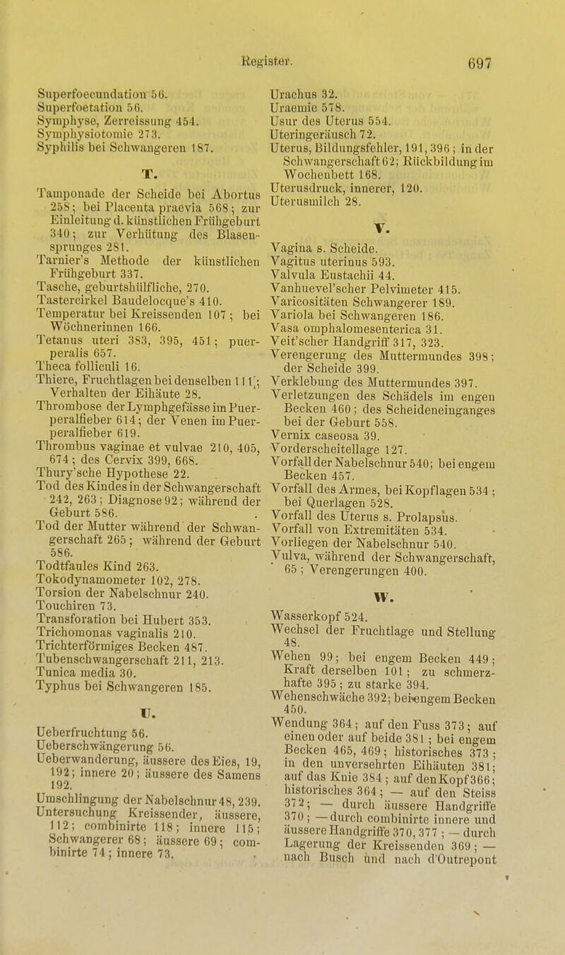 Superfoecundation 56. Superfoetation 56. Symphyse, Zerreissung 454. Symphysiotomie 27:!. Syphilis bei Schwangeren 187. T. Tainponade der Scheide bei Abortus 25S; bei Placenta praevia 568; zur Einleitung d. künstlichen Frühgeburt 340 5 zur Verhütung des Blasen- sprunges 281. Tarnier's Methode der künstlichen Frühgeburt 337. Tasche, geburtshilfliche, 270. Tastercirkel Baudelocque's 410. Temperatur bei Kreissenden 107 ; bei Wöchnerinnen 166. Tetanus uteri 383, 395, 451; puer- peralis 657. Theca folliculi 16. Thiere, Fruchtlagen bei denselben 111[; Verhalten der Eihäute 28. Thrombose der Lymphgefässe im Puer- peralfieber 614; der Venen im Puer- peralfieber 619. Thrombus vaginae et vulvae 210, 405, 674; des Cervix 399, 668. Thury'sche Hypothese 22. Tod des Kindes in der Schwangerschaft 242, 263; Diagnose 92; während der Geburt 586. Tod der Mutter während der Schwan- gerschaft 265; während der Geburt 586. Todtfaules Kind 263. Tokodynamometer 102, 278. Torsion der Nabelschnur 240. Touchiren 73. Transforation bei Hubert 353. Trichomonas vaginalis 210. Trichterförmiges Becken 487. Tubenschwangerschaft 211, 213. Tunica media 30. Typhus bei Schwangeren 185. U. Ueberfruchtung 56. Ueberschwängerung 56. Ueberwanderung, äussere des Eies, 19, 192; innere 20; äussere des Samens 192. Umschlingung der Nabelschnur 48, 239. Untersuchung Kreissender, äussere, 112; combinirte 118; innere 115; Schwangerer 68; äussere 69; com- binirte 74; innere 73. U melius 32. Uraemie 578. Usur des Uterus 554. Uteringeräusch 72. Uterus, Bildungsfehler, 191,396 ; in der Schwangerschaft 62; Rückbildung im Wochenbett 168. Uterusdruck, innerer, 120. Uterusmilch 28. V. Vagina s. Scheide. Vagitus uterinus 593. Valvula Eustachii 44. Vanhuevel'scher Pelvimeter 415. Varicositäten Schwangerer 189. Variola bei Schwangeren 186. Vasa omphalomesenterica 31. Veit'scher Handgriff 317, 323. Verengerung des Muttermundes 398; der Scheide 399. Verklebung des Muttermundes 397. Verletzungen des Schädels im engen Becken 460; des Scheideneinganges bei der Geburt 558. Vernix caseosa 39. Vorderscheitellage 127. Vorfall der Nabelschnur 540; bei engem Becken 457. Vorfall des Armes, bei Kopflagen 534 ; bei Querlagen 528. Vorfall des Uterus s. Prolapsus. Vorfall von Extremitäten 534. Vorliegen der Nabelschnur 540. Vulva, während der Schwangerschaft, 65 ; Verengerungen 400. W. Wasserkopf 524. Wechsel der Fruchtlage und Stellung- Wehen 99; bei engem Becken 449; Kraft derselben 101; zu schmerz- hafte 395 ; zu starke 394. Wehenschwäche 392; bei^engem Becken 450. Wendung 364; auf den Fuss 373 • auf einen oder auf beide 381 ; bei engem Becken 465, 469 ; historisches 373 ; in den unversehrten Eihäuten 381; auf das Knie 3S4 ; auf denKopf366; historisches 364; — auf den Steiss 37 2; — durch äussere Handgriffe 370; —durch combinirte innere und äussere Handgriffe 370,377 ; — durch Lagerung der Kreissenden 369; — nach Busch und nach d'Outrepont