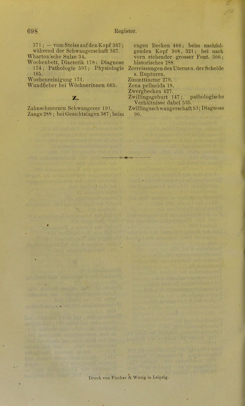 371 ; — vom Steiss auf den Kopf 367 ; während der Schwangerschaft 367. Wharton'sche Sülze 34. Wochenbett, Diaetetilc 178; Diagnose 174; Pathologie 507 ; Physiologie 165. Wochenreinigung 171. Wundfieber bei Wöchnerinnen 663. Z. Zahnschmerzen Schwangerer 191, Zange 2S8 ; bei Gesichtslagen 307; beim engen Becken 466; beim nachfol- genden Kopf 308, 321; bei nach vorn stehender grosser Font. 306; historisches 288. Zerreissungen des Uterus u. der Scheide s. Eupturen. Zimmttinctur 279. Zona pellucida 18. Zwergbecken 427. Zwillingsgeburt 147; pathologische Verhältnisse dabei 535. Zwillingsschwangerschaft 53; Diagnose ',10. Druck von Fischer & Witlig in Leipzig.