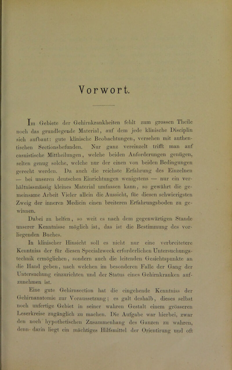 Vorwort. Im Gebiete der Gehirnkrankheiten fehlt zum grossen Theile noch das grundlegende Material, auf dem jede klinische Disciplin sich aufbaut: gute klinische Beobachtungen, versehen mit authen- tischen Sectionsbefunden. Nur ganz vereinzelt trifft man auf casuistische Mittheilungen, welche beiden Anforderungen genügen, selten genug solche, welche nur der einen von beiden Bedingungen gerecht werden. Da auch die reichste Erfahrung des Einzelnen — bei unseren deutschen Einrichtungen wenigstens — nur ein ver- hältnissmässig kleines Material umfassen kann, so gewährt die ge- meinsame Arbeit Vieler allein die Aussicht, fiie diesen schwierigsten Zweig der inneren Medicin einen breiteren Erfahrungsboden zu ge- winnen. Dabei zu helfen, so weit es nach dem gegenwärtigen Stande unserer Kenntnisse möglich ist, das ist die Bestimmung des vor- liegenden Buches. In klinischer Hinsicht soll es nicht nur eine verbreitetere Kenntniss der für diesen Specialzweck erforderlichen Untersuchungs- technik ermöglichen, sondern auch die leitenden Gesichtspunkte an die Hand geben, nach welchen im besonderen Falle der Gang der Untersuchung einzurichten und der Status eines Gehirnkranken auf- zunehmen ist. Eine gute Gehirnsection hat die eingehende Kenntniss der Gehirnanatomie zur Voraussetzung; es galt deshalb, dieses selbst noch unfertige Gebiet in seiner wahren Gestalt einem grösseren Leserkreise zugänglich zu machen. Die Aufgabe war hierbei, zwar den noch hypothetischen Zusammenhang des Ganzen zu wahren, denn darin liegt ein mächtiges Hilfsmittel der Orientirung und oft