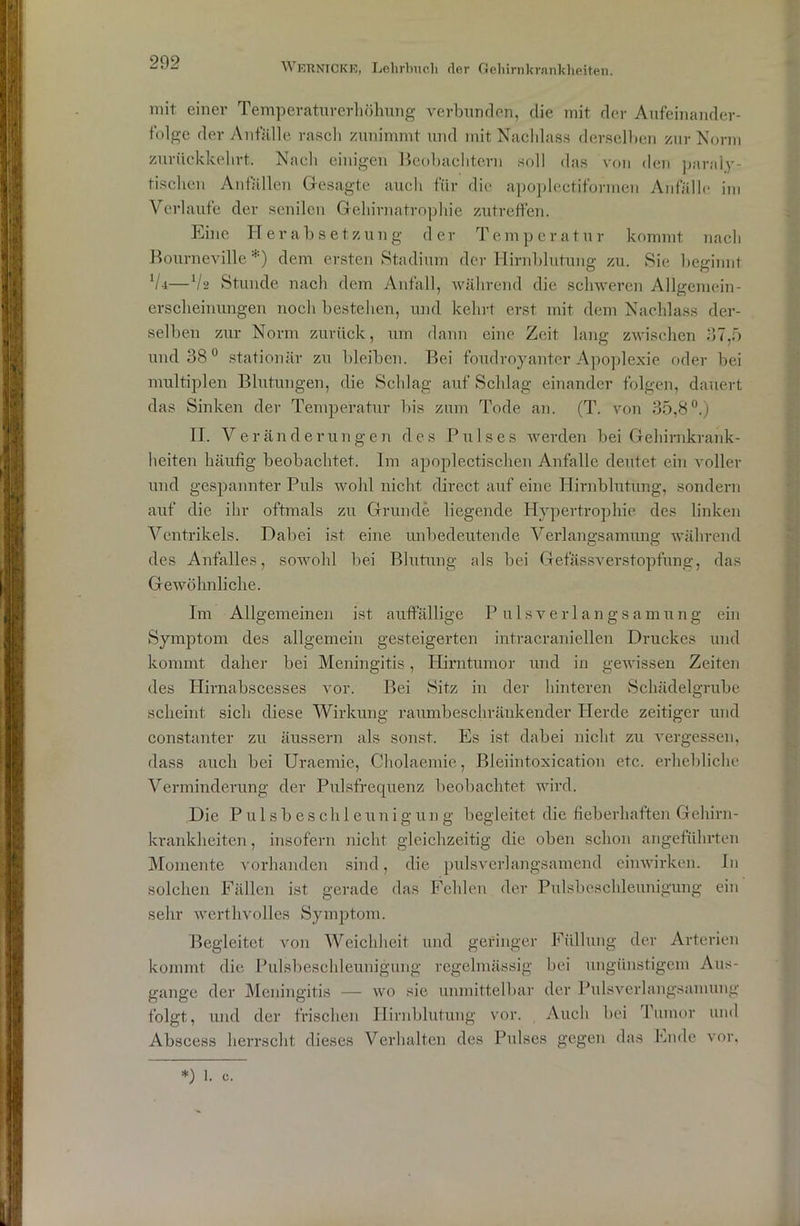 mit einer Temperaturerhöhung verbunden, die mit der Aufeinander- folge der Anfälle rasch zunimmt und mit Nachlass derselben zur Norm zurückkehrt. Nach einigen Beobachtern soll das von den paraly- tischen Anfällen Gesagte auch für die apoplectiformen Anfälle im Verlaufe der senilen Gehirnatrophie zutreffen. Eine Herabsetzung der Temperatur kommt nach Bourneville*) dem ersten Stadium der Hirnblutung zu. Sie beginnt V4—lh> Stunde nach dem Anfall, während die schweren Allgeniein- erscheinungen noch bestehen, und kehrt erst mit dem Nachlass der- selben zur Norm zurück, um dann eine Zeit lang zwischen 37,5 und 38° stationär zu bleiben. Bei foudroyanter Apoplexie oder bei multiplen Blutungen, die Schlag auf Schlag einander folgen, dauert das Sinken der Temperatur bis zum Tode an. (T. von 35,8°.) II. Veränderungen des Pulses werden bei Gehirnkrank- heiten häufig beobachtet. Im apoplectischen Anfalle deutet ein voller und gespannter Puls wohl nicht direct auf eine Hirnblutung, sondern auf die ihr oftmals zu Grunde liegende Hypertrophie des linken Ventrikels. Dabei ist eine unbedeutende Verlangsamung während des Anfalles, sowohl bei Blutung als bei Gefässverstopfung, das Gewöhnliche. Im Allgemeinen ist auffällige Pulsverlangsamung ein Symptom des allgemein gesteigerten intracraniellen Druckes und kommt daher bei Meningitis, Hirntumor und in gewissen Zeiten des Hirnabscesses vor. Bei Sitz in der hinteren Schädelgrube scheint sich diese Wirkung raumbeschränkender Herde zeitiger und constanter zu äussern als sonst. Es ist dabei nicht zu vergessen, dass auch bei Uraemie, Cholaemie, Bleiintoxication etc. erhebliche Verminderung der Pulsfrequenz beobachtet wird. Die Pulsbeschleunigun g begleitet die fieberhaften Gehirn- krankheiten , insofern nicht gleichzeitig die oben schon angeführten Momente vorhanden sind, die pulsverlangsamend einwirken. In solchen Fällen ist gerade das Fehlen der Pulsbeschleunigung ein sehr werthvolles Symptom. Begleitet von Weichheit und geringer Füllung der Arterien kommt die Pulsbeschleunigung regelmässig bei ungünstigem Aus- gange der Meningitis — wo sie unmittelbar der Pulsverlangsamung folgt, und der frischen Hirnblutung vor. Auch bei Tumor und Abscess herrscht dieses Verhalten des Pulses gegen das Ende vor,