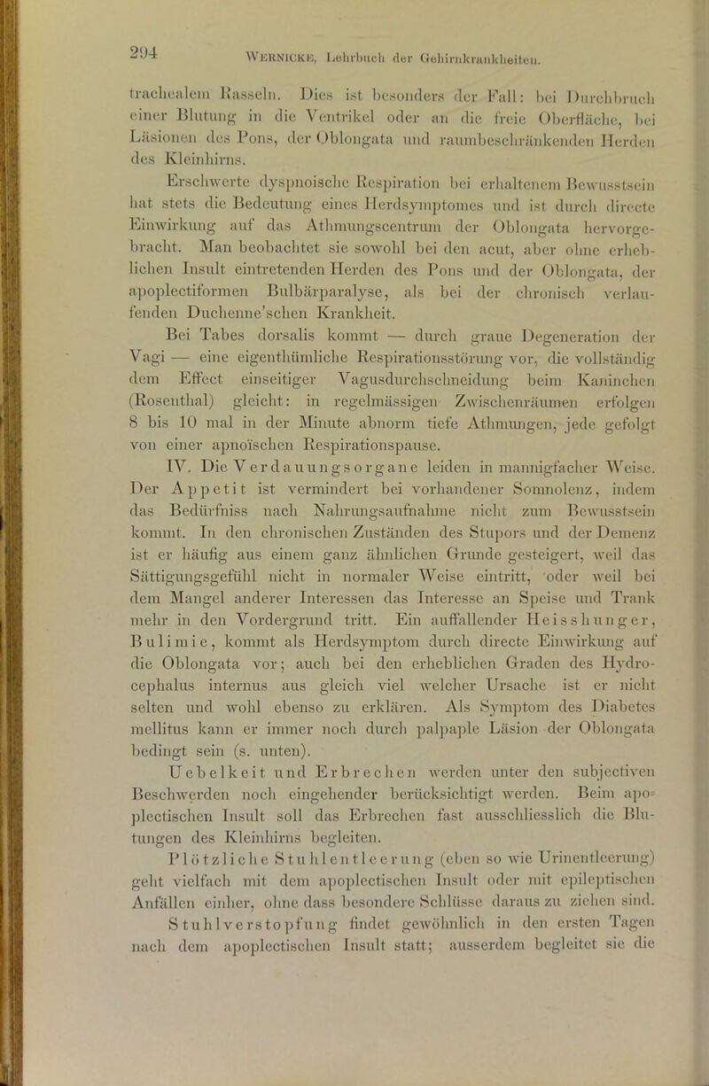 tracliealem Rasseln. Dies ist besonders der Fall: bei Durchbrucb einer Blutung in die Ventrikel oder an die freie Oberfläche, hei Läsionen des Pons, der Oblongata und raumbeschränkenden Herden des Kleinhirns. Erschwerte dyspnoische Respiration bei erhaltenem Bewusstsein hat stets die Bedeutung eines Herdsymptoines und ist durch directe Einwirkung auf das Athmungscentriun der Oblongata hervorge- bracht. Man beobachtet sie sowohl bei den acut, aber ohne erheb- lichen Insult eintretenden Herden des Pons und der Oblongata, der apoplectiformen Bulbärparalyse, als bei der chronisch verlau- fenden Duchenne’schen Krankheit. Bei Tabes dorsalis kommt — durch graue Degeneration der Vagi — eine eigentümliche Respirationsstörung vor, die vollständig dem Effect einseitiger Vagusdurchschneidung beim Kaninchen (Rosenthal) gleicht: in regelmässigen Zwischenräumen erfolgen 8 bis 10 mal in der Minute abnorm tiefe Atmungen, jede gefolgt von einer apnoischcn Respirationspause. IV. Die VerdauungsOrgane leiden in mannigfacher Weise. Der Appetit ist vermindert bei vorhandener Somnolenz, indem das Bedürfniss nach Nahrungsaufnahme nicht zum Bewusstsein kommt. In den chronischen Zuständen des Stupors und der Demenz ist er häufig aus einem ganz ähnlichen Grunde gesteigert, weil das Sättigungsgefühl nicht in normaler Weise eintritt, oder weil bei dem Mangel anderer Interessen das Interesse an Speise und Trank mehr in den Vordergrund tritt. Ein auffallender Heisshunger, Bulimie, kommt als Herdsymptom durch directe Einwirkung auf die Oblongata vor; auch bei den erheblichen Graden des Hydro- cephalus internus aus gleich viel welcher Ursache ist er nicht selten und wold ebenso zu erklären. Als Symptom des Diabetes mellitus kann er immer noch durch palpaple Läsion der Oblongata bedingt sein (s. unten). Uebelkeit, und Erbrechen werden unter den subjectiven Beschwerden noch eingehender berücksichtigt werden. Beim apo= plectischen Insult soll das Erbrechen fast ausschliesslich die Blu- tungen des Kleinhirns begleiten. Plötzliche Stuhlentleerung (eben so wie Urinentleerung) geht vielfach mit dem apoplectischen Insult oder mit epileptischen Anfällen einher, ohne dass besondere Schlüsse daraus zu ziehen sind. S tu hl Verstopfung findet gewöhnlich in den ersten Tagen nach dem apoplectischen Insult statt; ausserdem begleitet sic die