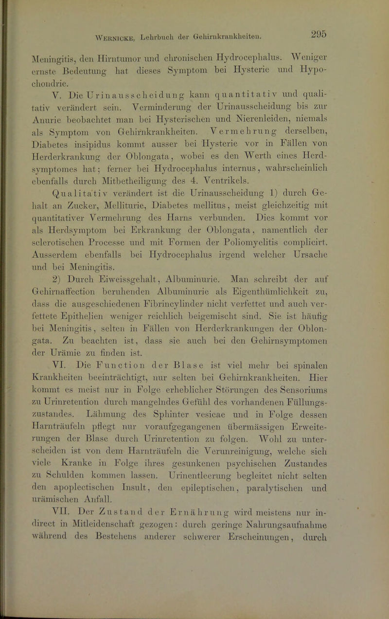 Meningitis, den Hirntumor und chronischen Hydrocephalus. Weniger ernste Bedeutung hat dieses Symptom bei Hysterie und Hypo- chondrie. V. Die Urinausscheidung kann quantitativ und quali- tativ verändert sein. Verminderung der Urinausscheidung bis zur Anurie beobachtet man bei Hysterischen und Nierenleiden, niemals als Symptom von Gehirnkrankheiten. Vermehrung derselben, Diabetes insipidus kommt ausser bei Hysterie vor in Fällen von Herderkrankung der Oblongata, wobei es den Werth eines Herd- symptomes hat; ferner bei Hydrocephalus internus, wahrscheinlich ebenfalls durch Mitbetheiligung des 4. Ventrikels. Qualitativ verändert ist die Urinausscheidung 1) durch Ge- halt an Zucker, Melliturie, Diabetes mellitus, meist gleichzeitig mit quantitativer Vermehrung des Harns verbunden. Dies kommt vor als Herdsymptom bei Erkrankung der Oblongata, namentlich der sclerotischen Processe und mit Formen der Poliomyelitis eomplicirt. Ausserdem ebenfalls bei IPydroeephalus irgend welcher Ursache und bei Meningitis. 2) Durch Eiweissgehalt, Albuminurie. Man schreibt der auf Gehirnaffection beruhenden Albuminurie als Eigenthtimlichkeit zu, dass die ausgeschiedenen Fibrincylinder nicht verfettet und auch ver- fettete Epithehen weniger reichlich beigemischt sind. Sie ist häufig bei Meningitis, selten in Fällen von Herderkrankungen der Oblon- gata. Zu beachten ist, dass sie auch bei den Gehirnsymptomen der Urämie zu finden ist. VE Die Function der Blase ist viel mehr bei spinalen Krankheiten beeinträchtigt, nur selten bei Gehirnkrankheiten. Hier kommt es meist nur in Folge erheblicher Störungen des Sensoriums zu Urinretention durch mangelndes Gefühl des vorhandenen Füllungs- zustandes. Lähmung des Sphinter vesicae und in Folge dessen Harnträufeln pflegt nur voraufgegangenen übermässigen Erweite- rungen der Blase durch Urinretention zu folgen. Wohl zu unter- scheiden ist von dem Harnträufeln die Verunreinigung, welche sich viele Kranke in Folge ihres gesunkenen psychischen Zustandes zu Schulden kommen lassen. Urinentleerung begleitet nicht selten den apoplectischen Insult, den epileptischen, paralytischen und urämischen Anfall. VII. Der Zustand der Ernährung wird meistens nur in- direct in Mitleidenschaft gezogen: durch geringe Nahrungsaufnahme während des Bestehens anderer schwerer Erscheinungen, durch