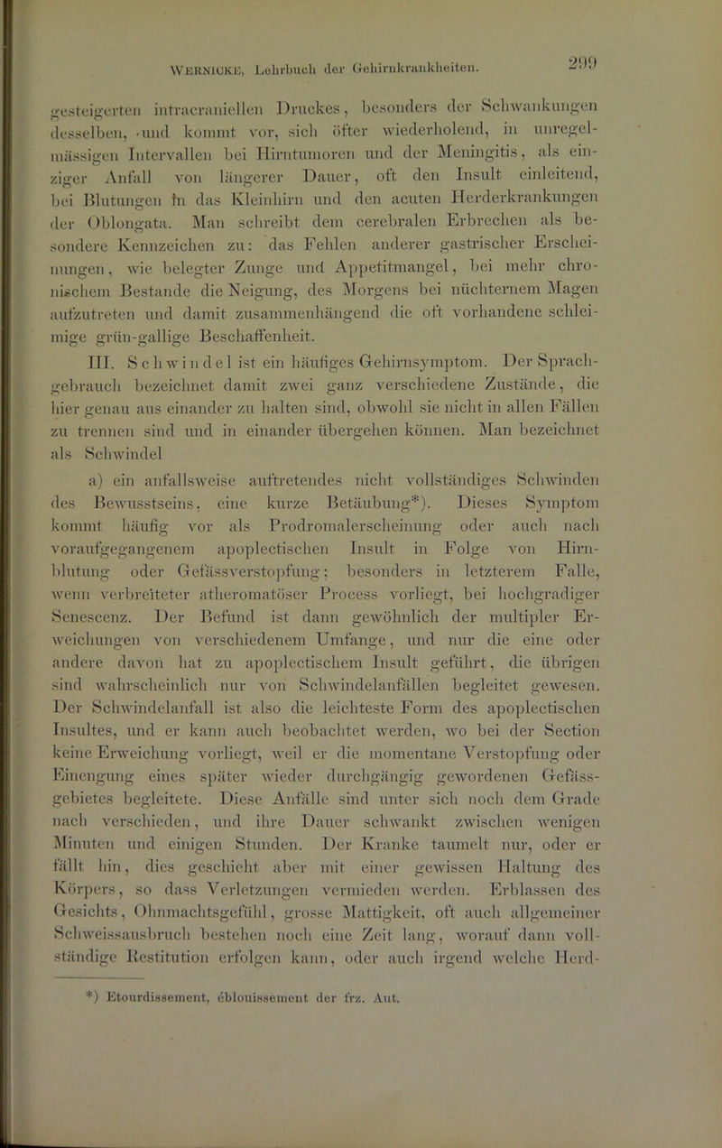 gesteigerten intracraniellen Druckes, besonders der Schwankungen desselben, -und kommt vor, sicli öfter wiederholend, in unregel- mässigen Intervallen bei Hirntumoren und der Meningitis, als ein- ziger Anfall von längerer Dauer, oft den Insult einleitend, bei Blutungen fn das Kleinhirn und den acuten Herderkrankungen der Oblongata. Man schreibt dem cerebralen Erbrechen als be- sondere Kennzeichen zu: das Fehlen anderer gastrischer Erschei- nungen, wie belegter Zunge und Appetitmangel, bei mehr chro- nischem Bestände die Neigung, des Morgens bei nüchternem Magen aufzutreten und damit zusammenhängend die oft vorhandene schlei- mige grün-gallige Beschaffenheit. III. Sch w i n d e 1 ist ein häufiges Gehirnsymptom. Der Sprach- gebrauch bezeichnet damit zwei ganz verschiedene Zustände, die hier genau aus einander zu halten sind, obwohl sie nicht in allen Fällen zu trennen sind und in einander übergehen können. Man bezeichnet als Schwindel a) ein anfallsweise auftretendes nicht vollständiges Schwinden des Bewusstseins, eine kurze Betäubung*). Dieses Symptom kommt häufig vor als Prodromalerscheinung oder auch nach voraufgegangenem apoplectisclien Insult in Folge von Hirn- blutung oder G efäss Verstopfung; besonders in letzterem Falle, wenn verbreiteter atheromatöser Process vorliegt, bei hochgradiger Senescenz. Der Befund ist dann gewöhnlich der multipler Er- weichungen von verschiedenem Umfange, und nur die eine oder andere davon hat zu apoplectischem Insult geführt, die übrigen sind wahrscheinlich nur von Schwindelanfällen begleitet gewesen. Der Schwindelanfall ist also die leichteste Form des apoplectisclien Insultes, und er kann auch beobachtet werden, wo bei der Section keine Erweichung vorliegt, weil er die momentane Verstopfung oder Einengung eines später wieder durchgängig gewordenen Gefäss- gebietes begleitete. Diese Anfälle sind unter sich noch dem Grade nach verschieden, und ihre Dauer schwankt zwischen wenigen Minuten und einigen Stunden. Der Kranke taumelt nur, oder er fällt hin, dies geschieht, aber mit einer gewissen Haltung des Körpers, so dass Verletzungen vermieden werden. Erblassen des Gesichts, Ohnmaclitsgefühl, grosse Mattigkeit, oft auch allgemeiner Schweissausbruch bestehen noch eine Zeit lang, worauf dann voll- ständige Restitution erfolgen kann, oder auch irgend welche Herd- *) Etourdissement, cblouissement der frz. Aut.