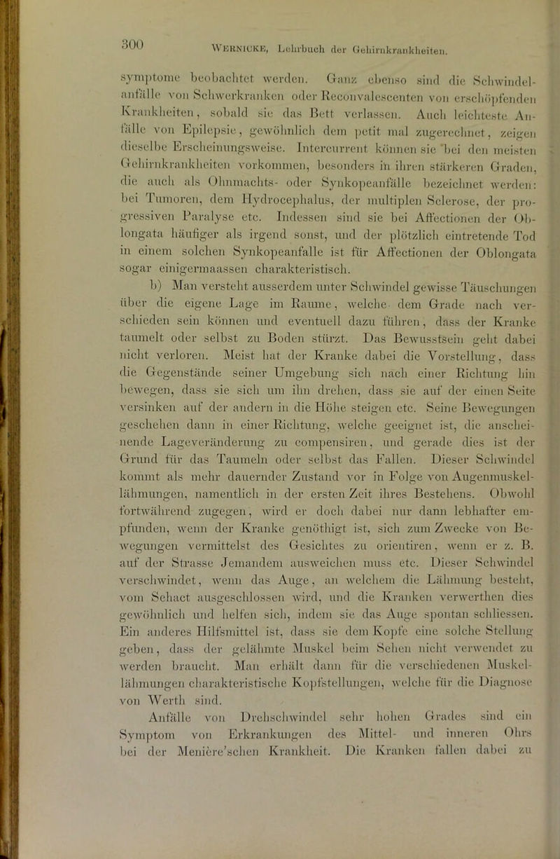 Symptome beobachtet werden. Ganz ebenso sind die Schwindel- anfalle von Schwerkranken oder Reconvalescenten von erschöpfenden Krankheiten, sobald sic das Bett verlassen. Auch leichteste An- talle von Epilepsie, gewöhnlich dem petit mal zugerechnet, zeigen dieselbe Erscheinungsweise. Intercurrent können sie bei den meisten Gehirnkrankheiten Vorkommen, besonders in ihren stärkeren Graden, die auch als Olmmachts- oder Synkopeanfälle bezeichnet werden: bei Tumoren, dem Hydrocephalus, der multiplen Sclerose, der pro- gressiven Paralyse etc. Indessen sind sie bei Aftectionen der Ob- longata häufiger als irgend sonst, und der plötzlich eintretende Tod in einem solchen Synkopeanfälle ist für Affectionen der Oblongata sogar einigermaassen charakteristisch. b) Man versteht ausserdem unter Schwindel gewisse Täuschungen über die eigene Lage im Raume, welche- dem Grade nach ver- schieden sein können und eventuell dazu führen, dass der Kranke taumelt oder selbst zu Boden stürzt. Das Bewusstsein geht dabei nicht verloren. Meist hat der Kranke dabei die Vorstellung, dass die Gegenstände seiner Umgebung sich nach einer Richtung hin bewegen, dass sie sich um ihn drehen, dass sie auf der einen Seite versinken auf der andern in die Höhe steigen etc. Seine Bewegungen geschehen dann in einer Richtung, welche geeignet ist, die anschei- nende Lageveränderung zu compensiren, und gerade dies ist der Grund für das Taumeln oder selbst das Fallen. Dieser Schwindel kommt als mehr dauernder Zustand vor in Folge von Augenmuskel- lähmungen, namentlich in der ersten Zeit ihres Bestehens. Obwohl fortwährend zugegen, wird er doch dabei nur dann lebhafter em- pfunden, wenn der Kranke genöthigt ist, sich zum Zwecke von Be- wegungen vermittelst des Gesichtes zu orientiren, wenn er z. B. auf der Strasse Jemandem ausweichen muss etc. Dieser Schwindel verschwindet, wenn das Auge, an welchem die Lähmung besteht, vom Sehact ausgeschlossen wird, und die Kranken verwerthen dies gewöhnlich und helfen sich, indem sie das Auge spontan schliessen. Ein anderes Hilfsmittel ist, dass sie dem Kopfe eine solche Stellung geben, dass der gelähmte Muskel beim Sehen nicht verwendet zu werden braucht. Man erhält dann für die verschiedenen Muskel- lähmungen charakteristische Kopfstellungen, welche für die Diagnose von Werth sind. Anfälle von Drehschwindel sehr hohen Grades sind ein Symptom von Erkrankungen des Mittel- und inneren Ohrs bei der Meniere’schen Krankheit. Die Kranken fallen dabei zu