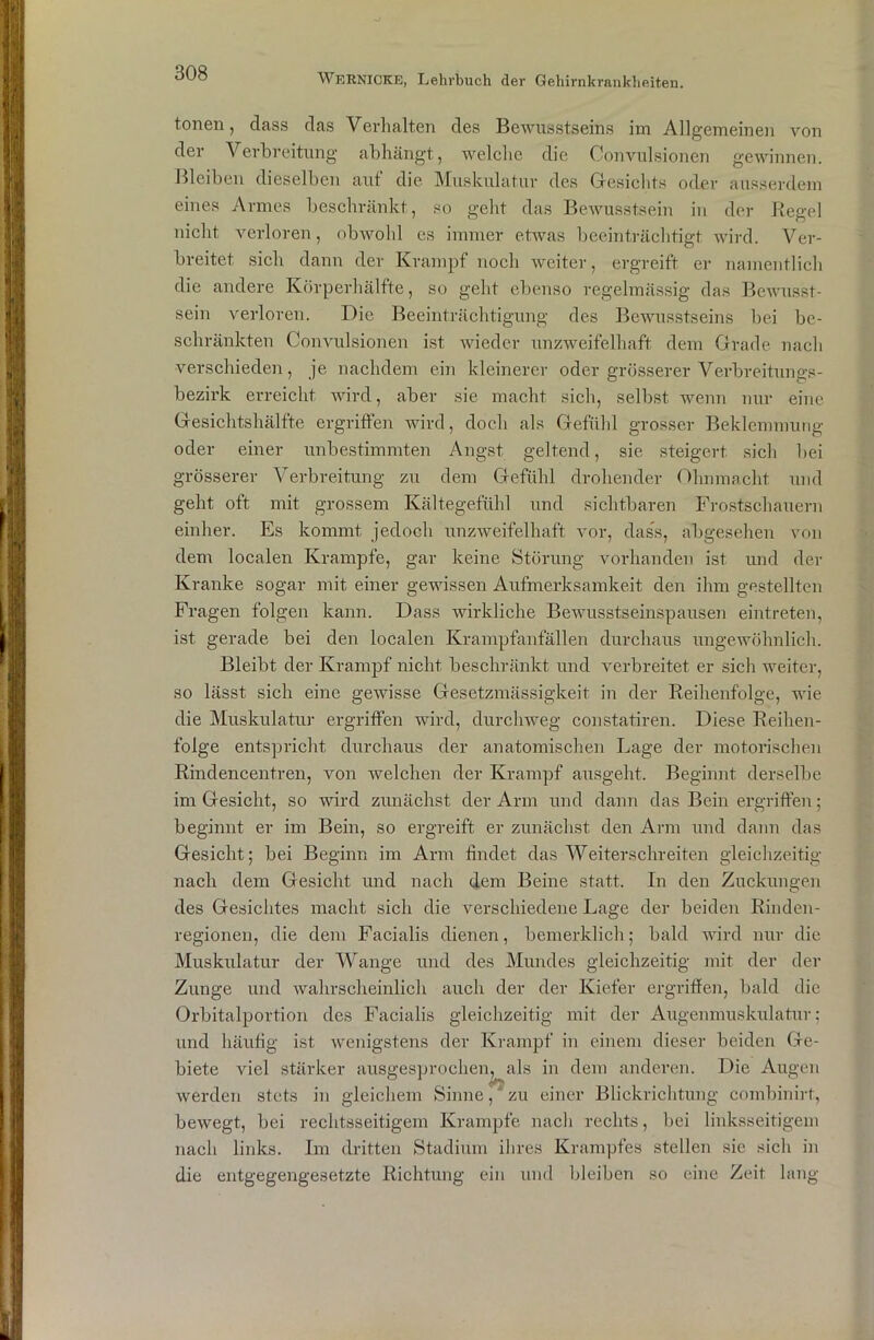 tonen, dass das Verhalten des Bewusstseins im Allgemeinen von der Verbreitung abhängt, welche die Convulsionen gewinnen. Bleiben dieselben auf die Muskulatur des Gesichts oder ausserdem eines Armes beschränkt, so geht das Bewusstsein in der Regel nicht verloren, obwohl es immer etwas beeinträchtigt, wird. Ver- breitet sich dann der Krampf noch weiter, ergreift er namentlich die andere Körperhälfte, so geht ebenso regelmässig das Bewusst- sein verloren. Die Beeinträchtigung des Bewusstseins bei be- schränkten Convulsionen ist wieder unzweifelhaft dem Grade nach verschieden, je nachdem ein kleinerer oder grösserer Verbreitungs- bezirk erreicht wird, aber sie macht sich, selbst wenn nur eine Gesichtshälfte ergriffen wird, doch als Gefühl grosser Beklemmung oder einer unbestimmten Angst geltend, sie steigert sich bei grösserer Verbreitung zu dem Gefühl drohender Ohnmacht und geht oft mit grossem Kältegefühl und sichtbaren Frostschauern einher. Es kommt jedoch unzweifelhaft vor, dass, abgesehen von dem localen Krampfe, gar keine Störung vorhanden ist und der Kranke sogar mit einer gewissen Aufmerksamkeit den ihm gestellten Fragen folgen kann. Dass wirkliche Bewusstseinspausen eintreten, ist gerade bei den localen Krampfanfällen durchaus ungewöhnlich. Bleibt der Krampf nicht beschränkt und verbreitet er sich weiter, so lässt sich eine gewisse Gesetzmässigkeit in der Reihenfolge, wie die Muskulatur ergriffen wird, durchweg constatiren. Diese Reihen- folge entspricht durchaus der anatomischen Lage der motorischen Rindencentren, von welchen der Krampf ausgeht. Beginnt derselbe im Gesicht, so wird zunächst der Arm und dann das Bein ergriffen; beginnt er im Bein, so ergreift er zunächst den Arm und dann das Gesicht; bei Beginn im Arm findet das Weiterschreiten gleichzeitig nach dem Gesicht und nach dem Beine statt. In den Zuckungen des Gesichtes macht sich die verschiedene Lage der beiden Rinden- regionen, die dem Facialis dienen, bemerldich; bald wird nur die Muskulatur der Wange und des Mundes gleichzeitig mit der der Zunge und wahrscheinlich auch der der Kiefer ergriffen, bald die Orbitalportion des Facialis gleichzeitig mit der Augenmuskulatur; und häufig ist wenigstens der Krampf in einem dieser beiden Ge- biete viel stärker ausgesprochen, als in dem anderen. Die Augen werden stets in gleichem Sinne, zu einer Blickrichtung combinirt, bewegt, bei rechtsseitigem Krampfe nach rechts, bei linksseitigem nach links. Im dritten Stadium ihres Krampfes stellen sie sich in die entgegengesetzte Richtung ein und bleiben so eine Zeit lang