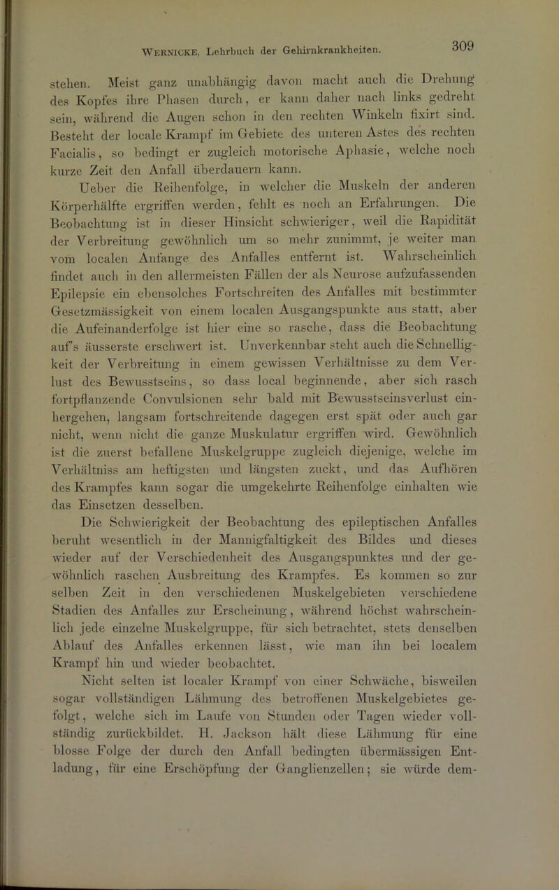 stehen. Meist ganz unabhängig davon macht, auch die Drehung des Kopfes ihre Phasen durch, er kann daher nach links gedreht sein, während die Augen schon in den rechten Winkeln fixirt sind. Besteht der locale Krampf im Gebiete des unteren Astes des rechten Facialis, so bedingt er zugleich motorische Aphasie, welche noch kurze Zeit den Anfall überdauern kann. Ueber die Reihenfolge, in welcher die Muskeln der anderen Körperhälfte ergriffen werden, fehlt es noch an Erfahrungen. Die Beobachtung ist in dieser Hinsicht schwieriger, weil die Rapidität der Verbreitung gewöhnlich um so mehr zunimmt, je weiter man vom localen Anfänge des Anfalles entfernt ist. V ahrscheinlich findet auch in den allermeisten Fällen der als Neurose aufzufassenden Epilepsie ein ebensolches Fortschreiten des Anfalles mit bestimmter Gesetzmässigkeit von einem localen Ausgangspunkte aus statt, aber die Aufeinanderfolge ist hier eine so rasche, dass die Beobachtung aufs äusserste erschwert ist. Unverkennbar steht auch die Schnellig- keit der Verbreitung in einem gewissen Verhältnisse zu dem Ver- lust des Bewusstseins, so dass local beginnende, aber sich rasch fortpflanzende Convulsionen sehr bald mit Bewusstseinsverlust ein- hergehen, langsam fortschreitende dagegen erst spät oder auch gar nicht, wenn nicht die ganze Muskulatur ergriffen wird. Gewöhnlich ist die zuerst befallene Muskelgruppe zugleich diejenige, welche im Verhältnis am heftigsten und längsten zuckt, und das Aufhören des Krampfes kann sogar die umgekehrte Reihenfolge einhalten wie das Einsetzen desselben. Die Schwierigkeit der Beobachtung des epileptischen Anfalles beruht wesentlich in der Mannigfaltigkeit des Bildes und dieses wieder auf der Verschiedenheit des Ausgangspunktes und der ge- wöhnlich raschen Ausbreitung des Krampfes. Es kommen so zur selben Zeit in den verschiedenen Muskelgebieten verschiedene Stadien des Anfalles zur Erscheinung, während höchst wahrschein- lich jede einzelne Muskelgruppe, für sich betrachtet, stets denselben Ablauf des Anfalles erkennen lässt, wie man ihn bei localem Krampf hin und wieder beobachtet. Nicht selten ist localer Krampf von einer Schwäche, bisweilen sogar vollständigen Lähmung des betroffenen Muskelgebietes ge- folgt , welche sich im Laufe von Stunden oder Tagen wieder voll- ständig zurückbildet. H. Jackson hält diese Lähmung für eine blosse Folge der durch den Anfall bedingten übermässigen Ent- ladung , für eine Erschöpfung der Ganglienzellen; sie würde dem-