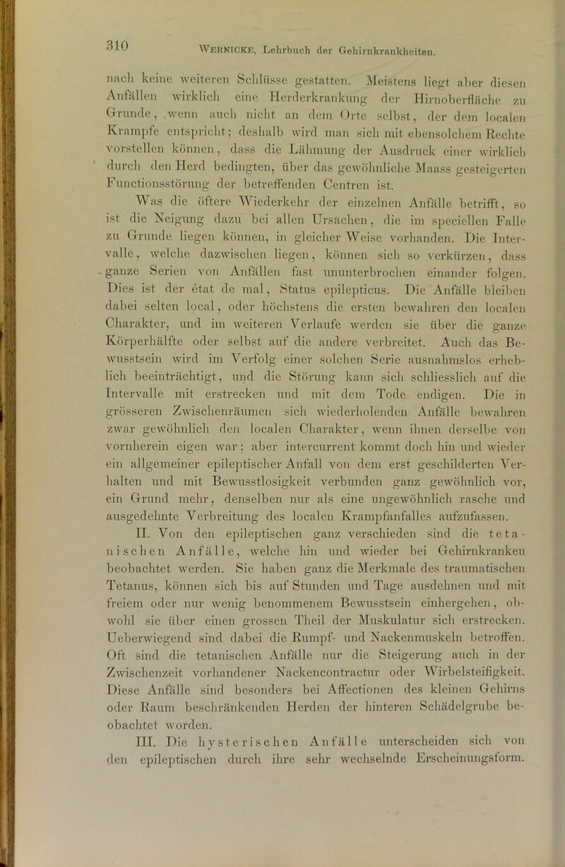 nach keine weiteren Schlüsse gestatten. Meistens liegt aber diesen Anfällen wirklich eine Herderkrankung der Hirnoberfläche zu Grunde, wenn auch nicht an dem Orte selbst, der dem localen Krampte entspricht; deshalb wird man sich mit ebensolchem Rechte vorstellen können, dass die Lähmung der Ausdruck einer wirklich durch den Herd bedingten, über das gewöhnliche Maass gesteigerten Functionsstörung der betreffenden Centren ist. Was die öftere Wiederkehr der einzelnen Anfälle betrifft, so ist die Neigung dazu bei allen Ursachen, die im speciellen Falle zu Grunde liegen können, in gleicher Weise vorhanden. Die Inter- valle, welche dazwischen liegen, können sich so verkürzen, dass .ganze Serien von Anfällen fast ununterbrochen einander folgen. Dies ist der etat de mal, Status epilepticus. Die Anfälle bleiben dabei selten local, oder höchstens die ersten bewahren den localen Charakter, und im weiteren Verlaufe werden sie über die ganze Körperhälfte oder selbst auf die andere verbreitet. Auch das Be- wusstsein wird im Verfolg einer solchen Serie ausnahmslos erheb- lich beeinträchtigt, und die Störung kann sich schliesslich auf die Intervalle mit erstrecken und mit dem Tode endigen. Die in grösseren Zwischenräumen sich wiederholenden Anfälle bewahren zwar gewöhnlich den localen Charakter, wenn ihnen derselbe von vornherein eigen war; aber intercurrent kommt doch hin und wieder ein allgemeiner epileptischer Anfall von dem erst geschilderten Ver- halten und mit Bewusstlosigkeit verbunden ganz gewöhnlich vor, ein Grund mehr, denselben nur als eine ungewöhnlich rasche und ausgedehnte Verbreitung des localen Krampfanfalles aufzufassen. II. Von den epileptischen ganz verschieden sind die teta- ni sehen Anfälle, welche hin und Avieder bei Gehirnkrankeu beobachtet werden. Sie haben ganz die Merkmale des traumatischen Tetanus, können sich bis auf Stunden und Tage ausdehnen und mit freiem oder nur wenig benommenem Bewusstsein einhergehen, ob- wohl sie über einen grossen Theil der Muskulatur sich erstrecken. Ueberwiegend sind dabei die Rumpf- und Nackenmuskeln betroffen. Oft sind die tetanischen Anfälle nur die Steigerung auch in der Zwischenzeit vorhandener Nackencontractur oder Wirbelsteifigkeit. Diese Anfälle sind besonders bei Affectionen des kleinen Gehirns oder Raum beschränkenden Herden der hinteren Schädelgrube be- obachtet worden. III. Die hysterischen Anfälle unterscheiden sich von den epileptischen durch ihre sehr wechselnde Erscheinungsform.