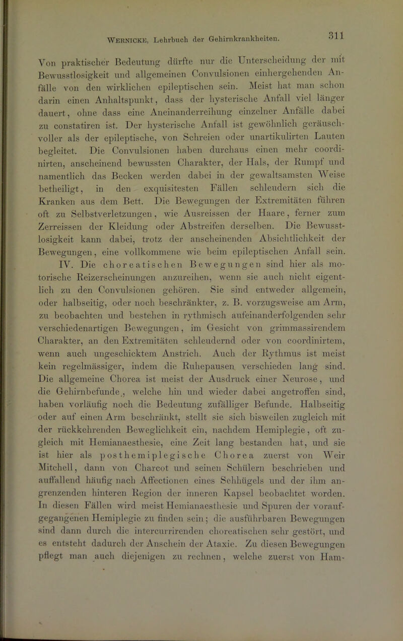 Von praktischer Bedeutung dürfte nur die Unterscheidung der mit Bewusstlosigkeit und allgemeinen Convulsionen einliergehenden An- fälle von den wirklichen epileptischen sein. Meist hat man schon darin einen Anhaltspunkt, dass der hysterische Anfall viel länger dauert, ohne dass eine Aneinanderreihung einzelner Anfälle dabei zu constatiren ist. Der hysterische Anfall ist gewöhnlich geräusch- voller als der epileptische, von Schreien oder unartikulirten Lauten begleitet. Die Convulsionen haben durchaus einen mehr coordi- nirten, anscheinend bewussten Charakter, der Hals, der Rumpf und namentlich das Becken werden dabei in der gewaltsamsten Weise betheiligt, in den exquisitesten Fällen schleudern sich die Kranken aus dem Bett. Die Bewegungen der Extremitäten führen oft zu Selbstverletzungen, wie Ausreissen der Haare, ferner zum Zerreissen der Kleidung oder Abstreifen derselben. Die Bewusst- losigkeit kann dabei, trotz der anscheinenden Absichtlichkeit der Bewegungen, eine vollkommene wie beim epileptischen Anfall sein. IV. Die choreatischen Bewegungen sind hier als mo- torische Reizerscheinungen anzureihen, wenn sie auch nicht eigent- lich zu den Convulsionen gehören. Sie sind entweder allgemein, oder halbseitig, oder noch beschränkter, z. B. vorzugsweise am Arm, zu beobachten und bestehen in rythmisch aufeinanderfolgenden sehr verschiedenartigen Bewegungen, im Gesicht von grimmassirendem Charakter, an den Extremitäten schleudernd oder von coordinirtem, wenn auch ungeschicktem Anstrich. Auch der Rythmus ist meist kein regelmässiger, indem die Ruhepausen verschieden lang sind. Die allgemeine Chorea ist meist der Ausdruck einer Neurose, und die Gehirnbefunde,, welche hin und wieder dabei angetroffen sind, haben vorläufig noch die Bedeutung zufälliger Befunde. Halbseitig oder auf einen Arm beschränkt, stellt sie sich bisweilen zugleich mit der rückkehrenden Beweglichkeit ein, nachdem Hemiplegie, oft zu- gleich mit Hemianaesthesie, eine Zeit lang bestanden hat, und sie ist hier als p o s t h e m i p 1 e g i s c h e Chorea zuerst von Weir Mitchell, dann von Charcot und seinen Schülern beschrieben und auffallend häufig nach Affectionen eines Sehhügels und der ihm an- grenzenden hinteren Region der inneren Kapsel beobachtet worden. In diesen Fällen wird meist Hemianaesthesie und Spuren der vorauf- gegangenen Hemiplegie zu finden sein; die ausführbaren Bewegungen sind dann durch die intercurrirenden choreatischen sehr gestört, und es entsteht dadurch der Anschein der Ataxie. Zu diesen Bewegungen pflegt man auch diejenigen zu rechnen, welche zuerst von Ham-