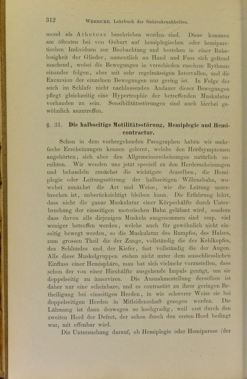 moncl als Atlictose beschrieben worden sind. Diese kommen am öftesten bei von Geburt auf hemiplegischen oder hemipare- tisclien Individuen zur Beobachtung und bestehen in einer Ruhe- losigkeit der Glieder, namentlich an Hand und Kuss sich geltend machend, wobei die Bewegungen in verschieden raschem Rythmus einander folgen, aber mit sehr regelmässigen Intervallen, und die Excursion der einzelnen Bewegungen nur gering ist. In Folge der auch im Schlafe nicht nachlassenden Andauer dieser Bewegungen pflegt gleichzeitig eine Hypertrophie der betreffenden Muskulatur vorhanden zu sein. Sensibilitätsstörungen sind auch hierbei ge- wöhnlich anzutreffen. §. 31. Die halbseitige Motilitätsstörung, Hemiplegie und Henii- contractur. Schon in dem vorhergehenden Paragraphen haben wir mehr- fache Erscheinungen kennen gelernt, welche den Herdsymptomen angehörten, sich aber den Allgemeinerscheinungen natürlich an- reihten. Wir wenden uns jetzt speciell zu den Herderscheimmgen und behandeln zunächst die wichtigste derselben, die Hemi- plegie oder Leitungsstörung der halbseitigen Willensbahn, wo- wobei zunächst die Art und Weise, wie die Leitung unter- brochen ist, unberücksichtigt bleiben kann. Die Erfahrung lehrt, dass nicht die ganze Muskulatur einer Körperhälfte durch Unter- brechung der einseitigen motorischen Bahn gelähmt wird, sondern dass davon alle diejenigen Muskeln ausgenommen sind resp. viel weniger betroffen werden, welche auch für gewöhnlich nicht ein- seitig bewegt werden, so die Muskulatur des Rumpfes, des Halses, zum grossen Theil die der Zunge, vollständig die des Kehlkopfes, des Schlundes und. der Kiefer, fast, vollständig die der Augen. Alle diese Muskelgruppen stehen nicht unter dem ausschliesslichen Einfluss einer Hemisphäre, man hat sich vielmehr vorzustellen, dass schon der von einer Hirnhälfte ausgehende Impuls genügt, um sie doppelseitig zu innerviren. Die Ausnahmestellung derselben ist daher nur eine scheinbare, und es contrastirt zu ihrer geringen Be- theiligung bei einseitigen Herden, in wie schwerer Weise sie bei doppelseitigen Herden in Mitleidenschaft gezogen werden. Die Lähmung ist dann deswegen so hochgradig, weil erst durch den zweiten Herd der Defect, der schon durch den ersten Herd bedingt war, mit offenbar wird. Die Untersuchung darauf, ob Hemiplegie oder Hemiparese (der