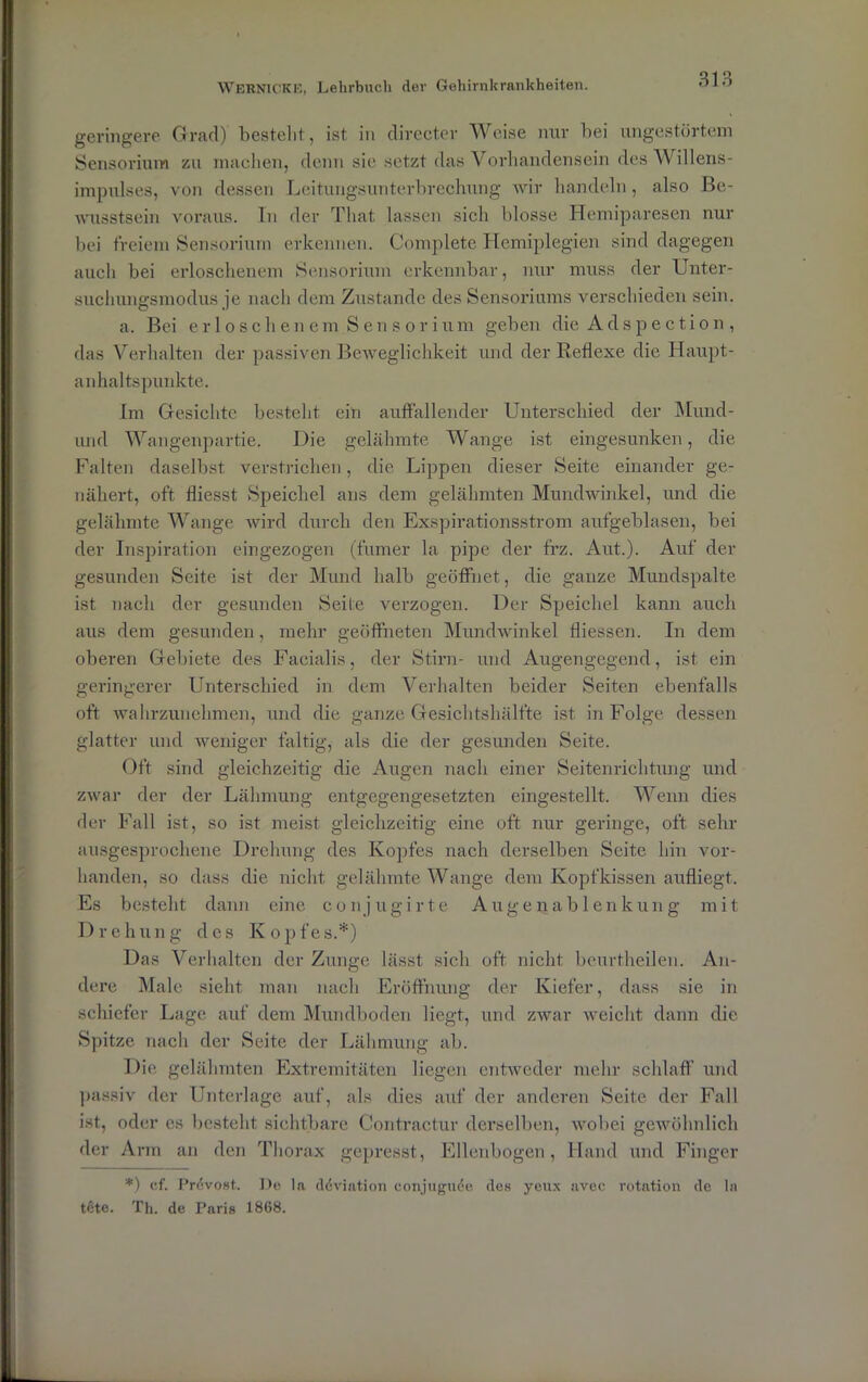geringere Grad) bestellt, ist in directer Weise nur bei ungestörtem Sensorium zu machen, denn sie setzt das Vorhandensein des Willens- impulses, von dessen Leitungsunterbrechung wir handeln, also Be- wusstsein voraus. Tn der That lassen sich blosse Hemiparesen nur bei freiem Sensorium erkennen. Complete Hemiplegien sind dagegen auch bei erloschenem Sensorium erkennbar, nur muss der Unter- suchungsmodus je nach dem Zustande des Sensoriums verschieden sein. a. Bei erloschenem Sensorium geben die Adspection, das Verhalten der passiven Beweglichkeit und der Reflexe die Haupt- anhaltspunkte. Im Gesichte besteht ein auffallender Unterschied der Mund- und Wangenpartie. Die gelähmte Wange ist eingesunken, die Falten daselbst verstrichen, die Lippen dieser Seite einander ge- nähert, oft fliesst Speichel ans dem gelähmten Mundwinkel, und die gelähmte Wange wird durch den Exspirationsstrom aufgeblasen, bei der Inspiration eingezogen (fumer la pipe der frz. Aut.). Auf der gesunden Seite ist der Mund halb geöffnet, die ganze Mundspalte ist nach der gesunden Seite verzogen. Der Speichel kann auch aus dem gesunden, mehr geöffneten Mundwinkel fliessen. In dem oberen Gebiete des Facialis, der Stirn- und Augengegend, ist ein geringerer Unterschied in dem Verhalten beider Seiten ebenfalls oft wahrzunehmen, und die ganze Gesichtshälfte ist in Folge dessen glatter und weniger faltig, als die der gesunden Seite. Oft sind gleichzeitig die Augen nach einer Seitenrichtung und zwar der der Lähmung entgegengesetzten eingestellt. Wenn dies der Fall ist, so ist meist gleichzeitig eine oft nur geringe, oft sehr ausgesprochene Drehung des Kopfes nach derselben Seite hin vor- handen, so dass die nicht, gelähmte Wange dem Kopfkissen aufliegt. Es besteht dann eine conjugirte Augenablenkung mit Drehung des Kopfes.*) Das Verhalten der Zunge lässt sich oft nicht beurtheilen. An- dere Male sieht man nach Eröffnung der Kiefer, dass sie in schiefer Lage auf dem Mundboden liegt, und zwar weicht dann die Spitze nach der Seite der Lähmung ab. Die gelähmten Extremitäten liegen entweder mehr schlaff und passiv der Unterlage auf, als dies auf der anderen Seite der Fall ist, oder es besteht sichtbare Contraetur derselben, wobei gewöhnlich der Arm an den Thorax gepresst, Ellenbogen, Hand und Finger *) cf. Pr<5vost. De la döviation conjugnöe des yeux avee rotation de la tete. Th. de Paris 1868.