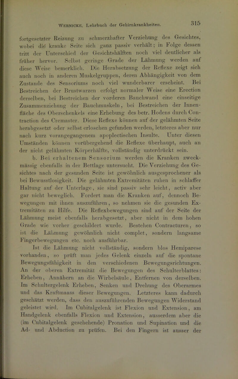 fortgesetzter Reizung zu schmerzhafter Verziehung des Gesichtes, wobei diö kranke Seite sich ganz passiv verhält; in Folge dessen tritt der Unterschied der Gesichtshälften noch viel deutlicher als früher hervor. Selbst geringe Grade der Lähmung werden auf diese Weise bemerklich. Die Herabsetzung der Reflexe zeigt sich auch noch in anderen Muskelgruppen, deren Abhängigkeit von dem Zustande des Sensoriums noch viel wunderbarer erscheint. Bei Bestreichen der Brustwarzen erfolgt normaler Weise eine Erection derselben, bei Bestreichen der vorderen Bauchwand eine einseitige Zusammenziehung der Bauchmuskeln, bei Bestreichen der Innen- fläche des Oberschenkels eine Erhebung des betr. Hodens durch Con- traction des Cremaster. Diese Reflexe können auf der gelähmten Seite herabgesetzt oder selbst erloschen gefunden werden, letzteres aber nur nach kurz vorangegangenem apoplectischen Insulte. Unter diesen Umständen können vorübergehend die Reflexe überhaupt, auch an der nicht gelähmten Körperhälfte, vollständig unterdrückt sein. b. Bei erhaltenem Sensorium werden die Kranken zweck- mässig ebenfalls in der Bettlage untersucht. Die Verziehung des Ge- sichtes nach der gesunden Seite ist gewöhnlich ausgesprochener als bei Bewusstlosigkeit. Die gelähmten Extremitäten ruhen in schlaffer Haltung auf der Unterlage, sie sind passiv sehr leicht, activ aber gar nicht beweglich. Fordert man die Kranken auf, dennoch Be- wegungen mit ihnen auszuführen, so nehmen sie die gesunden Ex- tremitäten zu Hilfe. Die Reflexbewegungen sind auf der Seite der Lähmung meist ebenfalls herabgesetzt, aber nicht in dem hohen Grade wie vorher geschildert wurde. Bestehen Contracturen, so ist die Lähmung gewöhnlich nicht complet, sondern langsame Fingerbewegungen etc. noch ausführbar. Tst die Lähmung nicht vollständig, sondern blos Hemiparese vorhanden, so prüft man jedes Gelenk einzeln auf die spontane Bewegungsfähigkeit in den verschiedenen Bewegungsrichtungen. An der oberen Extremität die Bewegungen des Schulterblattes: Erheben, Annähern an die Wirbelsäule, Entfernen von derselben. Im Schultergelenk Erheben, Senken und Drehung des Oberarmes und das Kraftmaass dieser Bewegungen. Letzteres kann dadurch geschätzt werden, dass den auszuführenden Bewegungen Widerstand geleistet wird. Im Cubitalgelenk ist Flexion und Extension, am Handgelenk ebenfalls Flexion und Extension, ausserdem aber die (im Cubitalgelenk geschehende) Pronation und Supination und die Ad- und Abduction zu prüfen. Bei den Fingern ist ausser der