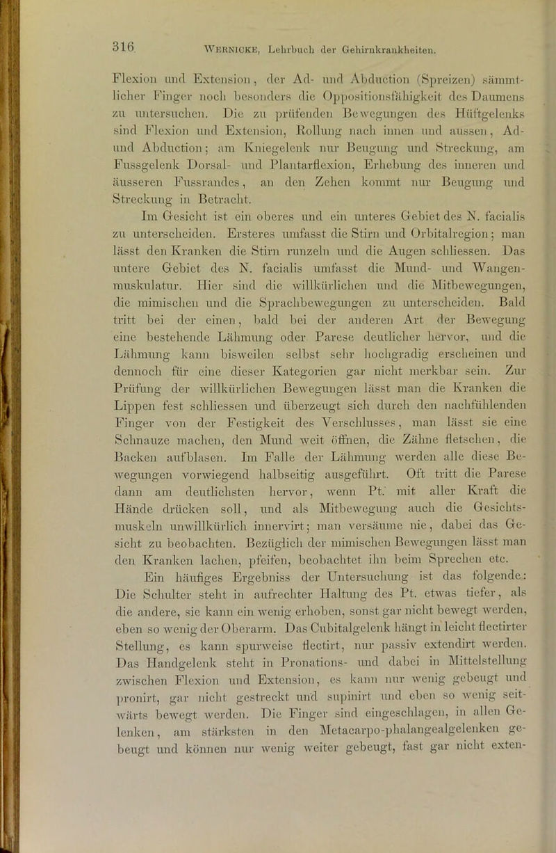 Flexion und Extension, der Ad- und Abduetion (Spreizen) sämmt- licher Finger noch besonders die Oppositionsf'äliigkeit des Daumens zu untersuchen. Die zu prüfenden Bewegungen des Hüftgelenks sind Flexion und Extension, Rollung nach innen und aussen, Ad- und Abduetion; am Kniegelenk nur Beugung und Streckung, am Fussgelenk Dorsal- und Plantarflexion, Erhebung des inneren und äusseren Fussrandes, an den Zehen kommt nur Beugung und Streckung in Betracht. Im (besieht, ist ein oberes und ein unteres Gebiet des N. facialis zu unterscheiden. Ersteres umfasst die Stirn und Orbitalregion; man lässt den Kranken die Stirn runzeln und die Augen schliessen. Das untere Gebiet des N. facialis umfasst die Mund- und Wangen- muskulatur. Hier sind die willkürlichen und die Mitbewegungen, die mimischen und die Sprachbewegungen zu unterscheiden. Bald tritt bei der einen, bald bei der anderen Art der Bewegung eine bestehende Lähmung oder Parese deutlicher hervor, und die Lähmung kann bisweilen selbst sehr hochgradig erscheinen und dennoch für eine dieser Kategorien gar nicht merkbar sein. Zur Prüfung der willkürlichen Bewegungen lässt man die Kranken die Lippen fest schliessen und überzeugt sich durch den nachfühlenden Finger von der Festigkeit des Verschlusses, man lässt sie eine Schnauze machen, den Mund weit öffnen, die Zähne fletschen, die Backen auf blasen. Im Falle der Lähmung werden alle diese Be- wegungen vorwiegend halbseitig ausgeführt. Oft tritt die Parese dann am deutlichsten hervor, wenn Pt.' mit aller Kraft die Hände drücken soll, und als Mitbewegung auch die Gesichts- muskeln unwillkürlich innervirt; man versäume nie, dabei das Ge- sicht zu beobachten. Bezüglich der mimischen Bewegungen lässt man den Kranken lachen, pfeifen, beobachtet ihn beim Sprechen etc. Ein häufiges Ergebniss der Untersuchung ist das folgende: Die Schulter steht in aufrechter Haltung des Pt. etwas tiefer, als die andere, sic kann ein wenig erhoben, sonst gar nicht bewegt werden, eben so wenig der Oberarm. Das Cubitalgelenk hängt in leicht flectirter Stellung, es kann spurweise flectirt, nur passiv extendirt werden. Das Handgelenk steht in Pronations- und dabei in Mittelstellung zwischen Flexion und Extension, es kann nur wenig gebeugt und pronirt, gar nicht gestreckt und supinirt und eben so wenig seit- wärts bewegt werden. Die Finger sind eingeschlagen, in allen Ge- lenken , am stärksten in den Metacarpo-phalangealgelenken ge- beugt und können nur wenig weiter gebeugt, fast gar nicht exten-