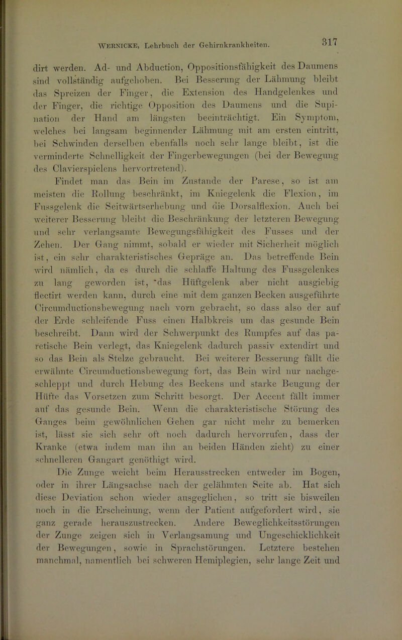 clirt werden. Ad- und Abduction, Oppositionsfälligkeit des Daumens sind vollständig aufgehoben. Bei Besserung der Lähmung bleibt das Spreizen der Finger, die Extension des Handgelenkes und der Finger, die richtige Opposition des Daumens und die Supi- nation der Hand am längsten beeinträchtigt. Ein Symptom, welches bei langsam beginnender Lähmung mit am ersten eintritt, bei Schwinden derselben ebenfalls noch sehr lange bleibt, ist die verminderte Schnelligkeit der Fingerbewegungen (bei der Bewegung des Clavierspielcns hervortretend). Findet man das Bein im Zustande der Parese, so ist am meisten die Rollung beschränkt, im Kniegelenk die Flexion, im Fussgelenk die Seitwärtserhebung und die Dorsalflexion. Auch bei weiterer Besserung bleibt die Beschränkung der letzteren Bewegung und sehr verlangsamte Bewegungsfähigkeit des Fusses und der Zehen. Der Gang nimmt, sobald er wieder mit Sicherheit möglich ist, ein sehr charakteristisches Gepräge an. Das betreffende Bein wird nämlich, da es durch die schlaffe Haltung des Fussgelenkes zu lang geworden ist, 'das Hüftgelenk aber nicht ausgiebig flectirt werden kann, durch eine mit dem ganzen Becken ausgeführte Circumductionsbewegung nach vorn gebracht, so dass also der auf der Erde schleifende Fuss einen Halbkreis um das gesunde Bein beschreibt. Dann wird der Schwerpunkt des Rumpfes auf das pa- rctische Bein verlegt, das Kniegelenk dadurch passiv extendirt und so das Bein als Stelze gebraucht. Bei weiterer Besserung fällt die erwähnte Circumductionsbewegung fort, das Bein wird nur nachge- schleppt und durch Hebung des Beckens und starke Beugung der Hüfte das Vorsetzen zum Schritt besorgt. Der Accent fällt immer auf das gesunde Bein. Wenn die charakteristische Störung des Ganges beim gewöhnlichen Gehen gar nicht mehr zu bemerken ist, lässt sie sich sehr oft noch dadurch hervorrufen, dass der Kranke (etwa indem man ihn an beiden Händen zieht) zu einer schnelleren Gangart genöthigt wird. Die Zunge weicht beim Herausstrecken entweder im Bogen, oder in ihrer Längsachse nach der gelähmten Seite ab. Hat sich diese Deviation schon wieder ausgeglichen, so tritt sic bisweilen noch in die Erscheinung, wenn der Patient aufgefordert wird, sie ganz gerade herauszustrecken. Andere Beweglichkeitsstörungen der Zunge zeigen sich in Verlangsamung und Ungeschicklichkeit der Bewegungen, sowie in Sprachstörungen. Letztere bestehen manchmal, namentlich bei schweren Hemiplegien, sehr lange Zeit und