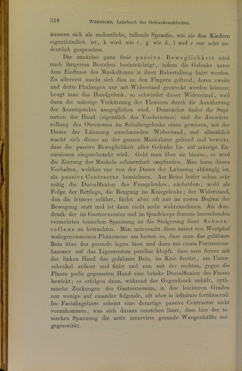 äussern sich als undeutliche, tallende Sprache, wie sie den Kindern eigentümlich ist, k wird wie t, g wie d, 1 und r nur sehr un- deutlich gesprochen. Die zunächst ganz freie passive Beweglichkeit wird nach längerem Bestehen beeinträchtigt, indem die Gelenke unter dem Einflüsse des Muskeltonus in ihrer Ruhestellung fixirt werden. Zu allererst macht sich dies an den Fingern geltend, deren zweite und dritte Phalangen nur mit Widerstand gestreckt werden können; beugt man das Handgelenk, so schwindet dieser Widerstand, weil dann die mässige Verkürzung der Flexoren durch die Annäherung der Ansatzpunkte ausgeglichen wird. Demnächst findet die Supi- nation der Idand (eigentlich des Vorderarmes) und die Auswärts- rollung des Oberarmes im Schultergelenke einen gewissen, mit der Dauer der Lähmung zunehmenden Widerstand, und allmählich macht sich dieser an der ganzen Muskulatur geltend und bewirkt, dass die passive Beweglichkeit aller Gelenke bis auf mässige Ex- cursionen eingeschränkt wird. Geht man über sie hinaus, so wird die Zerrung der Muskeln schmerzhaft empfunden. Man kann dieses Verhalten, welches nur von der Dauer der Lähmung abhängig ist, als passive Contractur bezeichnen. Am Beine leidet schon sein- zeitig die Dorsalflexion des Fussgelenkes, nächstdem, wohl als Folge der Bettlage, die Beugung im Kniegelenke; der Widerstand, den die letztere erfahrt, findet aber oft nur im ersten Beginn der Bewegung statt und ist dann nicht mehr wahrzunehmen. Als Aus- druck der im Gastrocnemius und im Quadriceps femoris herrschenden vermehrten tonischen Spannung ist die Steigerung ihrer Sehnen- reflexe zu betrachten. Man untersucht diese zuerst von Westplial wahrgenommenen Phänomene am besten so, dass man das gelähmte Bein über das gesunde legen lässt und dann mit einem Percussions- hammer auf das Ligamentum patellae klopft, dass man ferner mit der linken Hand das gelähmte Bein, im Knie flectirt, am Unter- schenkel anfasst und fixirt und nun mit der rechten, gegen die Planta pedis gepressten Hand eine brüske Dorsalflexion des Fusses bewirkt; es erfolgen dann, während der Gegendruck anhält, ryth- mische Zuckungen des Gastrocnemius, in den leichteren Graden nur wenige auf einander folgende, oft aber in infinitum fortdauernd. Im Facialisgebiete scheint eine derartige passive Contractur nicht vorzukommen, was sich daraus verstehen lässt, dass hier der to- nischen Spannung die activ innervirte gesunde Wangenhälfte ent- gegenwirkt.
