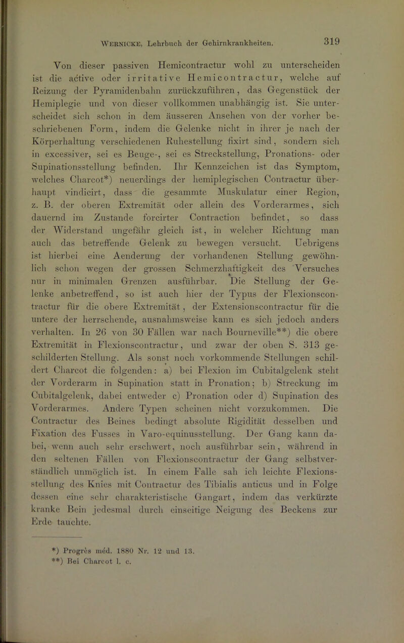 Von dieser passiven Hemicontractur wohl zu unterscheiden ist die active oder irritative Hemicontractur, welche auf Reizung der Pyramidenbahn zurückzuführen, das Gegenstück der Hemiplegie und von dieser vollkommen unabhängig ist. Sie unter- scheidet sich schon in dem äusseren Ansehen von der vorher be- schriebenen Form, indem die Gelenke nicht in ihrer je nach der Körperhaltung verschiedenen Ruhestellung fixirt. sind, sondern sich in excessiver, sei es Beuge-, sei es Streckstellung, Pronations- oder Supinationsstellung befinden. Ihr Kennzeichen ist das Symptom, welches Charcot*) neuerdings der hemiplegischen Contractur über- haupt vindicirt, dass die gesummte Muskulatur einer Region, z. B. der oberen Extremität oder allein des Vorderarmes, sich dauernd im Zustande forcirter Contraction befindet, so dass der Widerstand ungefähr gleich ist, in welcher Richtung man auch das betreffende Gelenk zu bewegen versucht. Uebrigens ist hierbei eine Aenderung der vorhandenen Stellung gewöhn- lich schon wegen der grossen Schmerzhaftigkeit des Versuches nur in minimalen Grenzen ausführbar. Die Stellung der Ge- lenke anbetreffend, so ist auch hier der Typus der Flexionscon- tractur für die obere Extremität , der Extensionscontractur für die untere der herrschende, ausnahmsweise kann es sich jedoch anders verhalten. In 26 von 30 Fällen war nach Bourneville**) die obere Extremität in Flexionscontractur, und zwar der oben S. 313 ge- schilderten Stellung. Als sonst noch vorkommende Stellungen schil- dert Charcot die folgenden: a) bei Flexion im Cubitalgelenk steht der Vorderarm in Supination statt in Pronation; b) Streckung im Cubitalgelenk, dabei entweder c) Pronation oder d) Supination des Vorderarmes. Andere Typen scheinen nicht vorzukommen. Die Contractur des Beines bedingt absolute Rigidität desselben und Fixation des Fusses in Varo-equinusstellung. Der Gang kann da- bei, wenn auch sehr erschwert, noch ausführbar sein, während in den seltenen Fällen von Flexionscontractur der Gang selbstver- ständlich unmöglich ist. In einem Falle sah ich leichte Flexions- stellung des Knies mit Contractur des Tibialis anticus und in Folge dessen eine sehr charakteristische Gangart, indem das verkürzte kranke Bein jedesmal durch einseitige Neigung des Beckens zur Erde tauchte. *) Progres m4d. 1880 Nr. 12 und 18. '**) Bei Charcot 1. e.