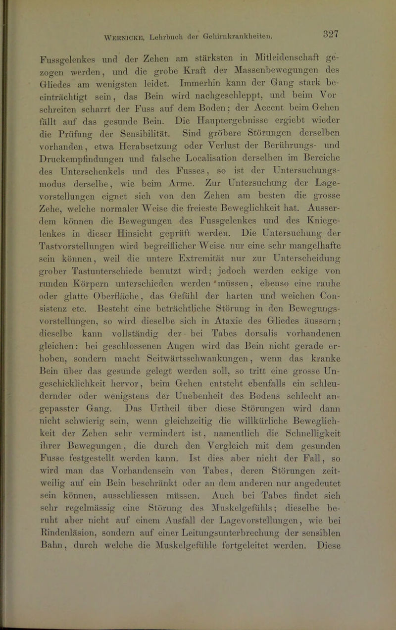 Fussgelenkes und der Zehen am stärksten in Mitleidenschaft ge- zogen werden, und die grobe Kraft der Massenbewegungen des Gliedes am wenigsten leidet. Immerhin kann der Gang stark be- einträchtigt sein, das Bein wird nachgeschleppt, und beim Vor schreiten scharrt der Fuss auf dem Boden; der Accent beim Gehen fällt auf das gesunde Bein. Die Hauptergebnisse ergiebt wieder die Prüfung der Sensibilität. Sind gröbere Störungen derselben vorhanden, etwa Herabsetzung oder Verlust der Berührungs- und Druckempfindungen und falsche Localisation derselben im Bereiche des Unterschenkels und des Fusses, so ist der Untersuchungs- modus derselbe, wie beim Arme. Zur Untersuchung der Lage- vorstellungen eignet sich von den Zehen am besten die grosse Zehe, welche normaler Weise die freieste Beweglichkeit hat. Ausser- dem können die Bewegungen des Fussgelenkes und des Kniege- lenkes in dieser Hinsicht geprüft werden. Die Untersuchung der Tastvorstellungen wird begreiflicherweise nur eine sehr mangelhafte sein können, weil die untere Extremität nur zur Unterscheidung grober Tastunterschiede benutzt wird; jedoch werden eckige von runden Körpern unterschieden werden 'müssen, ebenso eine rauhe oder glatte Oberfläche, das Gefühl der harten und weichen Con- sistenz etc. Besteht eine beträchtliche Störung in den Bewegungs- vorstellungen, so wird dieselbe sich in Ataxie des Gliedes äusscrn; dieselbe kann vollständig der bei Tabes dorsalis vorhandenen gleichen: bei geschlossenen Augen wird das Bein nicht gerade er- hoben, sondern macht Seitwärtsschwankungen, wenn das kranke Bein über das gesunde gelegt werden soll, so tritt eine grosse Un- geschicklichkeit hervor, beim Gehen entsteht ebenfalls ein schleu- dernder oder wenigstens der Unebenheit des Bodens schlecht an- gepasster Gang. Das Urtheil über diese Störungen wird dann nicht schwierig sein, wenn gleichzeitig die willkürliche Beweglich- keit der Zehen sehr vermindert ist, namentlich die Schnelligkeit ihrer Bewegungen, die durch den Vergleich mit dem gesunden Fusse festgestellt werden kann. Ist dies aber nicht der Fall, so wird man das Vorhandensein von Tabes, deren Störungen zeit- weilig auf ein Bein beschränkt oder an dem anderen nur angedeutet sein können, ausschliessen müssen. Auch bei Tabes findet sich sehr regelmässig eine Störung des Muskelgefühls; dieselbe be- ruht aber nicht auf einem Ausfall der Lagevorstellungen, wie bei Rindenläsion, sondern auf einer Leitungsunterbrechung der sensiblen Bahn, durch welche die Muskelgefühle fortgeleitet werden. Diese