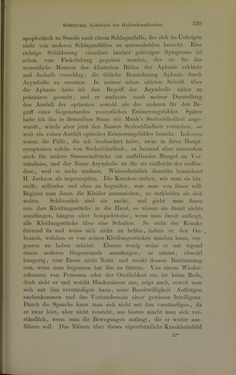 apoplectiscli zu Stande nach einem Schlaganfalle, der sich im Uehrigen nicht von anderen Schlaganfällen zu unterscheiden braucht. Eine richtige Schilderung einzelner hierher gehöriger Symptome ist schon von Finkelnburg gegeben worden, der sie für das wesentliche Moment des klinischen Bildes der Aphasie erklärte und deshalb vorschlug, die übliche Bezeichnung Aphasie durch Asymbolie zu ersetzen. Tn meiner schon citirten Schrift über die Aphasie habe ich den Begriff der Asymbolie näher zu präcisiren gesucht, und er umfasste nach meiner Darstellung den Ausfall der optischen sowohl als der anderen für den Be- griff eines Gegenstandes wesentlichen Erinnerungsbilder. Später habe ich ihn in demselben Sinne wie Munk’s Seelenblindheit ange- wandt, würde aber jetzt den Namen Seelenblindheit vorziehen, so weit ein reiner Ausfall optischer Erinnerungsbilder besteht. Indessen waren die Fälle, die ich beobachtet habe, zwar in ihren Haupt- symptomen solche von Seelenblindheit, es bestand aber ausserdem auch für andere Sinneseindrücke ein auffallender Mangel an Ver- ständniss, und der Name Asymbolie ist für sie vielleicht der treffen- dere, weil er mehr umfasst. Wahrscheinlich dasselbe bezeichnet H. Jackson als imperception. Die Kranken stehen, wie man sie hin- stellt, willenlos und ohne zu begreifen, was man von ihnen will. Beginnt man ihnen die Kleider auszuziehen, so entkleiden sie sich weiter. Schliesslich sind sie nackt, und giebt man ihnen nun ihre Kleidungsstücke in die Hand, so wissen sie damit nichts anzufangen, hängen aber beispielsweise, wenn man damit anfängt, alle Kleidungsstücke über eine Schulter. So steht der Kranke frierend da und weiss sich nicht zu helfen, indem er den Ge- „ brauch, welchen er von seinen Kleidungsstücken machen kann, ver- gessen zu haben scheint. Ebenso wenig weiss er mit irgend einem anderen Gegenstände anzufangen, er nimmt, obwohl hungerig, vom Essen nicht Notiz und merkt dessen Bestimmung erst, wenn man begonnen hat ihn zu füttern. Von einem Wieder- erkennen von Personen oder der Oertlichkeit etc. ist keine Rede, doch sieht er und weicht Hindernissen aus, zeigt auch, soweit man sich mit ihm verständigen kann, seine Bereitwilligkeit Aufträgen nachzukommen und das Vorhandensein einer gewissen Intelligenz. Durch die Sprache kann man sich nicht mit ihm verständigen, da er zwar hört, aber nicht versteht, am besten macht man sich ver- ständlich, wenn man die Bewegungen anfängt, die er weiter aus- führen soll. Das Nähere über dieses eigenthümliche Krankheitsbild 22*