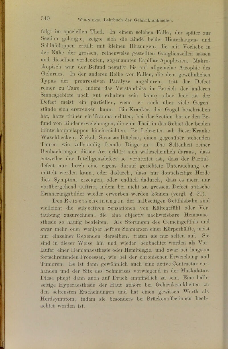 folgt im speciellen Theil. Tn einem solchen Falle, der später zur Section gelangte, zeigte sich die Rinde beider Hinterhaupts- und Schläfelappen erfüllt mit kleinen Blutungen, die mit Vorliebe in der Nähe der grossen, reihenweise gestellten Ganglienzellen sassen und dieselben verdeckten, sogenannten Capillar-Apoplexien. Makro- skopisch war der Befund negativ bis auf allgemeine Atrophie des Gehirnes. In der anderen Reihe von Fällen, die dem gewöhnlichen Typus der progressiven Paralyse angehören, tritt der Defect reiner zu Tage, indem das Verständniss im Bereich der anderen Sinnesgebiete noch gut erhalten sein kann; aber hier ist der Defect meist ein partieller, wenn er auch über viele Gegen- stände sich erstrecken kann. Ein Kranker, den Gogol beschrieben hat, hatte früher ein Trauma erlitten, bei der Section bot er den Be- fund von Rindenerweichungen, die zum Theil in das Gebiet der beiden Hinterhauptslappen hineinreichten. Bei Lebzeiten sah dieser Kranke Waschbecken, Zirkel, Streusandbüchse, einen gegenüber stehenden Thurm wie vollständig fremde Dinge an. Die Seltenheit reiner Beobachtungen dieser Art erklärt sich wahrscheinlich daraus, dass entweder der Intelligenzdefect so verbreitet ist, dass der Partial- defect nur durch eine eigens darauf gerichtete Untersuchung er- mittelt werden kann, oder dadurch, dass nur doppelseitige Herde dies Symptom erzeugen, oder endlich dadurch, dass es meist nur vorübergehend auftritt, indem bei nicht zu grossem Defect optische Erinnerungsbilder wieder erworben werden können (vergl. §. 20). Den Rei z er s clieinungen der halbseitigen Gefühlsbahn sind vielleicht die subjectiven Sensationen von Kältegefühl oder Ver- taubung zuzurechnen, die eine objectiv nachweisbare Hemianae- sthesie so häufig begleiten. Als Störungen des Gemeingefühls und zwar mehr oder weniger heftige Schmerzen einer Körperhälfte, meist nur einzelner Gegenden derselben, treten sie nur selten auf. Sie sind in dieser Weise hin und wieder beobachtet worden als Vor- läufer einer Hemianaesthesie oder Hemiplegie, und zwar bei langsam fortschreitenden Processen, wie bei der chronischen Erweichung und Tumoren. Es ist dann gewöhnlich auch eine active Contractur vor- handen und der Sitz des Schmerzes vorwiegend in der Muskulatur. Diese pflegt dann auch auf Druck empfindlich zu sein. Eine halb- seitige Hyperaestliesie der Haut gehört bei Gehirnkrankheiten zu den seltensten Erscheinungen und hat einen gewissen Werth als Herdsymptom, indem sie besonders bei Brückenaffectionen beob- achtet worden ist.