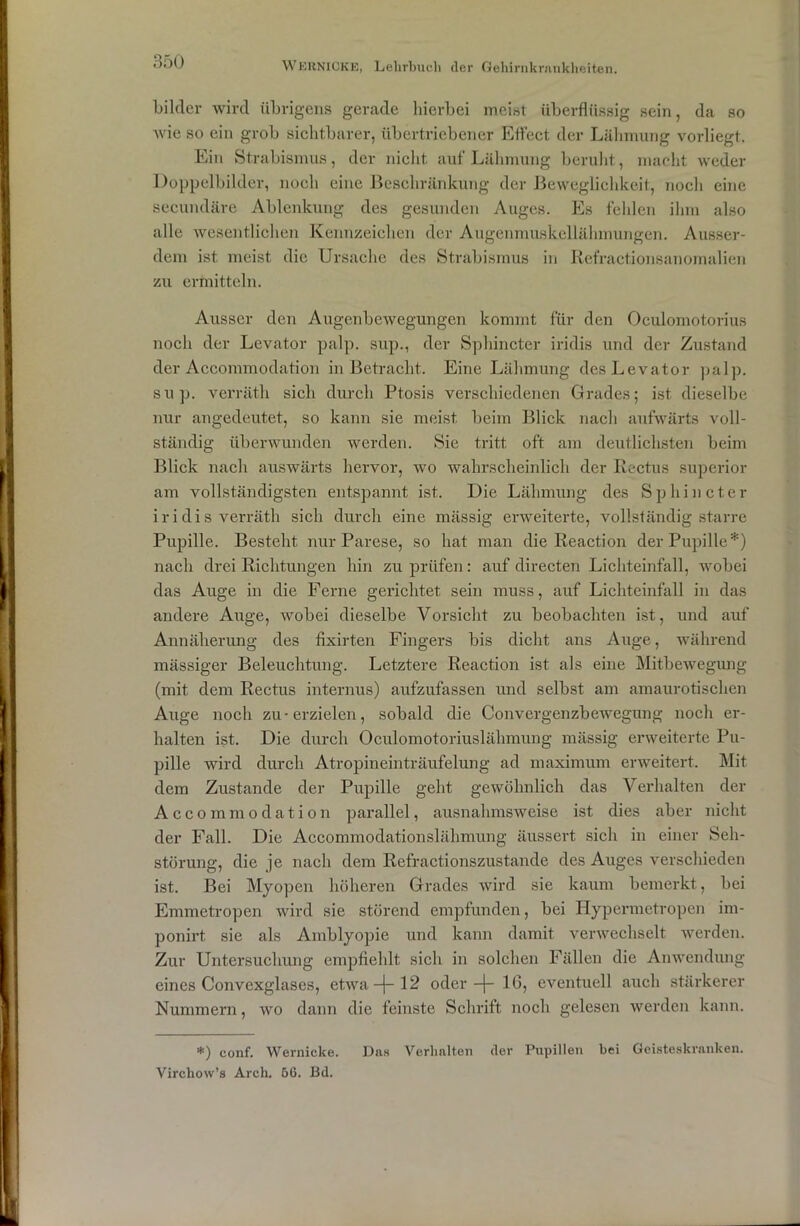 bilder wird übrigens gerade hierbei meist überflüssig sein, da so wie so ein grob sichtbarer, übertriebener Effect der Lähmung vorliegt.. Ein Strabismus, der nicht auf Lähmung beruht, macht weder Doppelbilder, noch eine Beschränkung der Beweglichkeit, noch eine secundäre Ablenkung des gesunden Auges. Es fehlen ihm also alle wesentlichen Kennzeichen der Augenmuskellähmungen. Ausser- dem ist meist die Ursache des Strabismus in Refractionsanomalien zu ermitteln. Ausser den Augenbewegungen kommt für den Oculomotorius noch der Levator palp. sup., der Sphincter iridis und der Zustand der Accommodation in Betracht. Eine Lähmung des Levator palp. sup. verräth sich durch Ptosis verschiedenen Grades; ist dieselbe nur angedeutet, so kann sie meist beim Blick nach aufwärts voll- ständig überwunden werden. Sie tritt oft am deutlichsten beim Blick nach auswärts hervor, wo wahrscheinlich der Rectus Superior am vollständigsten entspannt ist. Die Lähmung des Sphincter iridis verräth sich durch eine massig erweiterte, vollständig starre Pupille. Besteht nur Parese, so hat man die Reaction der Pupille*) nach drei Richtungen hin zu prüfen: auf directen Lichteinfall, wobei das Auge in die Ferne gerichtet sein muss, auf Lichteinfall in das andere Auge, wobei dieselbe Vorsicht zu beobachten ist, und auf Annäherung des fixirten Fingers bis dicht ans Auge, während mässiger Beleuchtung. Letztere Reaction ist als eine Mitbewegung (mit dem Rectus internus) aufzufassen und selbst am amaurotischen Auge noch zu-erzielen, sobald die Convergenzbewegung noch er- halten ist. Die durch Oculomotoriuslähmung mässig erweiterte Pu- pille wird durch Atropineinträufelung ad maximum erweitert. Mit dem Zustande der Pupille geht gewöhnlich das Verhalten der Accommodation parallel, ausnahmsweise ist dies aber nicht der Fall. Die Accommodationslähmung äussert sich in einer Seh- störung, die je nach dem Refractionszustande des Auges verschieden ist. Bei Myopen höheren Grades wird sie kaum bemerkt, bei Emmetropen wird sie störend empfunden, bei Hypermetropen im- ponirt sie als Amblyopie und kann damit verwechselt werden. Zur Untersuchung empfiehlt sich in solchen Fällen die Anwendung eines Convexglases, etwa -j- 12 oder-j- 16, eventuell auch stärkerer Nummern, wo dann die feinste Schrift noch gelesen werden kann. *) conf. Wernicke. Das Verhalten der Pupillen bei Geisteskranken. Virchow’s Arch. 56. Bd.