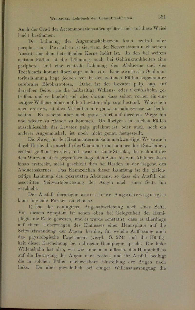 Auch der Grad der Accommodationsstörung lässt sicli aut diese Weise leicht bestimmen. l)ic Lähmung der Augenmuskelnerven kann central oder peripher sein. P er i p h e r ist sie, wenn der Nervenstamm nach seinem Austritt aus dem betreffenden Kerne lädirt ist. In den bei weitem meisten Fällen ist die Lähmung auch bei Gehirnkrankheiten eine periphere, und eine centrale Lähmung des Abducens und des Trocldearis kommt überhaupt nicht vor. Eine c c n tr al e Oculomo- toriuslähmung liegt jedoch vor in den seltenen Fällen sogenannter cerebraler Blepharoptose. Dabei ist der Levator palp. sup. auf derselben Seite, wie die halbseitige Willens- oder Gefühlsbahn ge- troffen, und es handelt sich also darum, dass schon vorher ein ein- seitiger Willenseinfluss auf den Levator palp. sup. bestand. Wie schon oben erörtert, ist dies Verhalten nur ganz ausnahmsweise zu beob- achten. Es scheint aber auch ganz isolirt auf directem Wege hin und wieder zu Stande zu kommen. Ob übrigens in solchen Fällen ausschliesslich der Levator palp. gelähmt ist oder auch noch ein anderer Augenmuskel, ist noch nicht genau festgestellt. Der Zweig für den Rectus internus kann merkwürdigerweise auch durch Herde, die unterhalb des Oculomotoriusstammes ihren Sitz haben, central gelähmt werden, und zwar in einer Strecke, die sich auf der dem Wurzelaustritt gegenüber liegenden Seite bis zum Abducenskern hinab erstreckt, meist geschieht dies bei Herden in der Gegend des Abducenskernes. Das Kennzeichen dieser Lähmung ist die gleich- zeitige Lähmung des gekreuzten Abducens, so dass ein Ausfall der associirten Seitwärtsbewegung der Augen nach einer Seite hin geschieht. Der Ausfall derartiger associirter Augenbewegungen kann folgende Formen annehmen: 1) Die der conjugirten Augenabweichung nach einer Seite. Von diesem Symptom ist schon oben bei Gelegenheit der Hemi- plegie die Rede gewesen, und es wurde constatirt, dass es allerdings auf einem Ueberwiegen des Einflusses einer Hemisphäre auf die Seitwärtswendung der Augen beruhe, für welche Auffassung auch das physiologische Fxperiment (vergl. S. 224) und die Häufig- keit dieser Erscheinung bei indirecter Hemiplegie spricht. Die linke Willensbahn hat also, wie wir annehmen müssen, den Haupteinfluss auf die Bewegung der Augen nach rechts, und ihr Ausfall bedingt die in solchen Fällen nachweisbare Einstellung der Augen nach links. Da aber gewöhnlich bei einiger Willensanstrengung die