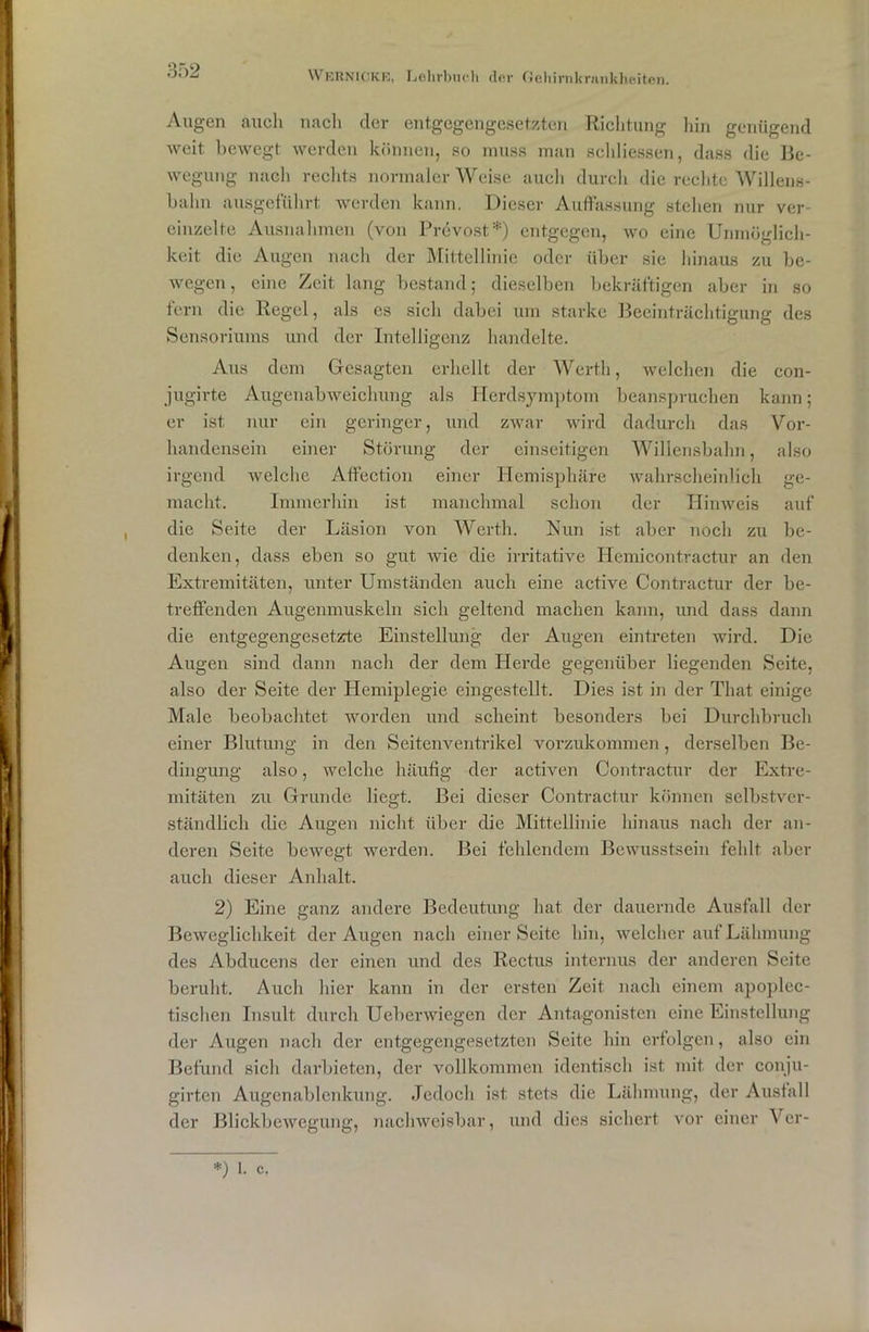 Augen auch nach der entgegengesetzten Richtung hin genügend weit bewegt werden können, so muss man schliessen, dass die Be- wegung nach rechts normaler Weise auch durch die rechte Willens- halm ausgeführt werden kann. Dieser Auffassung stellen nur ver- einzelte Ausnahmen (von Prevost*) entgegen, wo eine Unmöglich- keit die Augen nach der Mittellinie oder über sie hinaus zu be- wegen, eine Zeit lang bestand; dieselben bekräftigen aber in so fern die Regel, als es sich dabei um starke Beeinträchtigung des Sensoriums und der Intelligenz handelte. Aus dem Gesagten erhellt der Werth, welchen die con- jugirte Augenabweichung als Herdsymptom beanspruchen kann; er ist nur ein geringer, und zwar wird dadurch das Vor- handensein einer Störung der einseitigen Willensbahn, also irgend welche Affection einer Hemisphäre wahrscheinlich ge- macht. Immerhin ist manchmal schon der Hinweis auf die Seite der Läsion von Werth. Nun ist aber noch zu be- denken, dass eben so gut wie die irritative Hemicontractur an den Extremitäten, unter Umständen auch eine active Contractur der be- treffenden Augenmuskeln sich geltend machen kann, und dass dann die entgegengesetzte Einstellung der Augen eintreten wird. Die Augen sind dann nach der dem Herde gegenüber liegenden Seite, also der Seite der Hemiplegie eingestellt. Dies ist in der That einige Male beobachtet worden und scheint besonders bei Durchbruch einer Blutung in den Seitenventrikel vorzukommen, derselben Be- dingung also, welche häufig der activen Contractur der Extre- mitäten zu Grunde liegt. Bei dieser Contractur können selbstver- ständlich die Augen nicht über die Mittellinie hinaus nach der an- deren Seite bewegt werden. Bei fehlendem Bewusstsein fehlt aber auch dieser Anhalt. 2) Eine ganz andere Bedeutung hat der dauernde Ausfall der Beweglichkeit der Augen nach einer Seite hin, welcher auf Lähmung des Abducens der einen und des Rectus internus der anderen Seite beruht. Auch hier kann in der ersten Zeit nach einem apoplec- tischen Insult durch Ueberwiegen der Antagonisten eine Einstellung der Augen nach der entgegengesetzten Seite hin erfolgen, also ein Befund sich darbieten, der vollkommen identisch ist mit der conju- girten Augenablenkung. Jedoch ist stets die Lähmung, der Ausfall der Blickbewegung, nachweisbar, und dies sichert vor einer Ver- *) l. c.