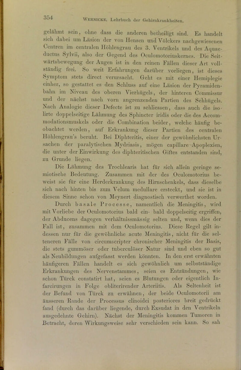 WERNICKE, Lehrbuch der Gehirnkrankheiten. gelähmt sein, ohne dass die anderen betheiligt sind. Es handelt sich dabei um Läsion der von Idensen und Völckers nachgewiesenen Cuntren im centralen Höhlengrau des 3. Ventrikels und des Aquae- ductus Sylvii, also der Gegend des Oeulomotoriuskernes. Die Seit- wärtsbewegung der Augen ist in den reinen Fällen dieser Art voll- ständig frei. So weit Erlahrungen darüber vorliegen, ist dieses Symptom stets direct verursacht. Geht es mit einer Hemiplegie einher, so gestattet es den Schluss auf eine Läsion der Pyramiden- bahn im Niveau des oberen Vierhügels, der hinteren Commissur und der nächst nach vorn angrenzenden Partien des Sehhügels. Nach Analogie dieser Defecte ist zu schliessen, dass auch die iso- lirte doppelseitige Lähmung des Sphincter iridis oder die des Accom- modationsmuskels oder die Combination beider, welche häufig be- obachtet werden, auf Erkrankung dieser Partien des centralen Höhlengrau’s beruht. Bei Diphteritis, einer der gewöhnlichsten Ur- sachen der paralytischen Mydriasis, mögen capillare Apoplexien, die unter der Einwirkung des diphteritischen Giftes entstanden sind, zu Grunde liegen. Die Lähmung des Trochlearis hat für sich allein geringe se- miotische Bedeutung. Zusammen mit der des Oculomotorius be- weist sie für eine Herderkrankung des Hirnschenkels, dass dieselbe sich nach hinten bis zum Velum medulläre ersteckt, und sie ist in diesem Sinne schon von Meynert diagnostisch verwerthet worden. Durch basale Processe, namentlich die Meningitis, wird mit Vorliebe der Oculomotorius bald ein- bald doppelseitig ergriffen, der Abducens dagegen verhältnissmässig selten und, wenn dies der Fall ist, zusammen mit dem Oculomotorius. Diese Regel gilt in- dessen nur für die gewöhnliche acute Meningitis, nicht für die sel- teneren Fälle von circumscripter chronischer Meningitis der Basis, die stets gummöser oder tuberculöser Natur sind und eben so gut als Neubildungen aufgefasst werden könnten. In den erst erwähnten häufigeren Fällen handelt es sich gewöhnlich um selbstständige Erkrankungen des Nervenstammes, seien es Entzündungen, wie schon Türck constatirt hat, seien es Blutungen oder eigentlich In- farcirungen in Folge obliterirender Arteriitis. Als Seltenheit ist der Befund von Türck zu erwähnen, der beide Oculomotorii am äusseren Rande der Processus clinoidei posteriores breit gedrückt fand (durch das darüber liegende, durch Exsudat in den Ventrikeln ausgedehnte Gehirn). Nächst der Meningitis kommen Tumoren in Betracht, deren Wirkungsweise sehr verschieden sein kann. So sah