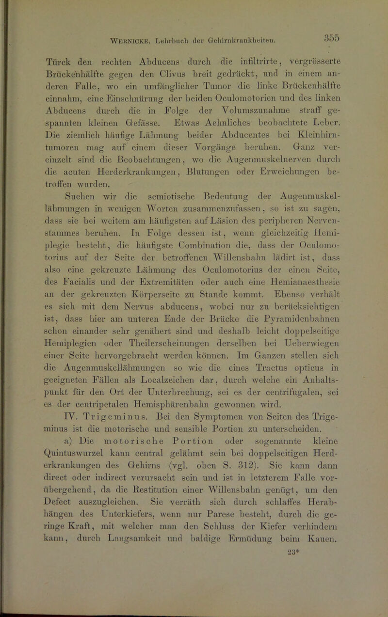 Türck den rechten Abducens durch die infiltrirte, vergrösserte Brückenhälfte gegen den Clivus breit gedrückt, und in einem an- deren Falle, wo ein umfänglicher Tumor die linke Brückenhälfte einnahm, eine Einschnürung der beiden Oculomotorien und des linken Abducens durch die in Folge der Volumszunahme straff ge- spannten kleinen Gefässe. Etwas Aehnliches beobachtete Leber. Die ziemlich häufige Lähmung beider Abducentes bei Kleinhirn- tumoreu mag auf einem dieser Vorgänge beruhen. Ganz ver- einzelt sind die Beobachtungen, wo die Augenmuskel nerven durch die acuten Herderkrankungen, Blutungen oder Erweichungen be- troffen wurden. Suchen wir die semiotisclie Bedeutung der Augenmuskel- lähmungen in wenigen Worten zusammenzufassen, so ist zu sagen, dass sie bei weitem am häufigsten auf Läsion des peripheren Nerven- stammes beruhen. In Folge dessen ist, wenn gleichzeitig Hemi- plegie besteht, die häufigste Combination die, dass der Oculomo- torius auf der Seite der betroffenen Willensbahn lädirt ist, dass also eine gekreuzte Lähmung des Oculomotorius der einen Seite, des Facialis und der Extremitäten oder auch eine Hemianaesthesic an der gekreuzten Körperseite zu Stande kommt. Ebenso verhält es sich mit dem Nervus abducens, wobei nur zu berücksichtigen ist, dass hier am unteren Ende der Brücke die Pyramidenbahnen schon einander sehr genähert sind und deshalb leicht doppelseitige Hemiplegien oder Theilerscheinungen derselben bei Ueb er wiegen einer Seite hervorgebracht werden können. Im Ganzen stellen sich die Augenmuskellähmungen so wie die eines Tractus opticus in geeigneten Fällen als Localzeichen dar, durch welche ein Anhalts- punkt für den Ort der Unterbrechung, sei es der centrifugalen, sei es der centripetalen Hemisphärenbahn gewonnen wird. IV. Trigeminus. Bei den Symptomen von Seiten des Trige- minus ist die motorische und sensible Portion zu unterscheiden. a) Die motorische Portion oder sogenannte kleine Quintuswurzel kann central gelähmt sein bei doppelseitigen Herd- erkrankungen des Gehirns (vgl. oben S. 312). Sie kann dann direct oder indirect verursacht sein und ist in letzterem Falle vor- übergehend, da die Restitution einer Willensbahn genügt, um den Defect auszugleichen. Sic verräth sich durch schlaffes Herab- hängen des Unterkiefers, wenn nur Parese besteht, durch die ge- ringe Kraft, mit welcher man den Schluss der Kiefer verhindern kann, durch Langsamkeit und baldige Ermüdung beim Kauen.