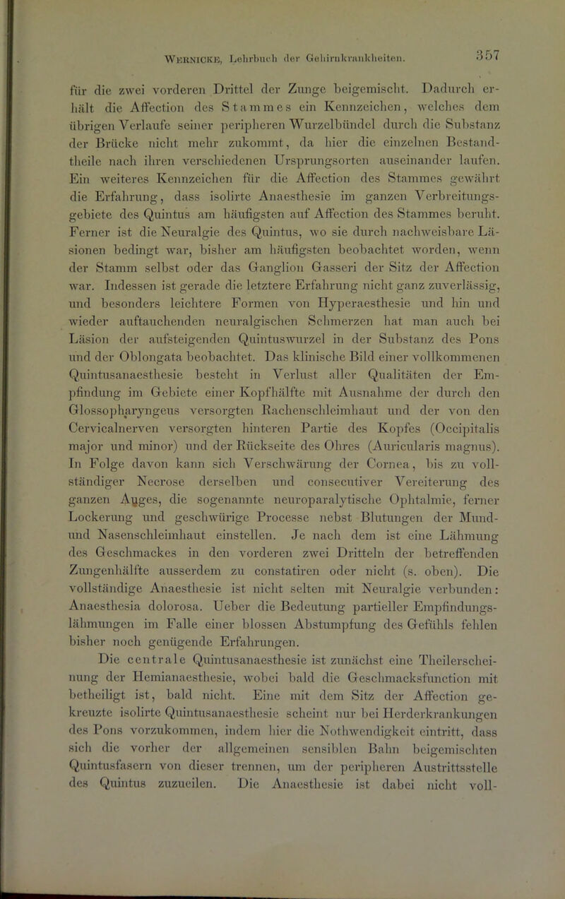 für die zwei vorderen Drittel der Zunge beigemischt. Dadurch er- hält die Affection des Stammes ein Kennzeichen, welches dem übrigen Verlaufe seiner peripheren Wurzelbündel durch die Substanz der Brücke nicht mehr zukommt, da hier die einzelnen Bestand- theile nach ihren verschiedenen Ursprungsorten auseinander laufen. Ein weiteres Kennzeichen für die Affection des Stammes gewährt die Erfahrung, dass isolirte Anaesthesie im ganzen Verbreitungs- gebiete des Quintus am häufigsten auf Affection des Stammes beruht. Ferner ist die Neuralgie des Quintus, wo sie durch nachweisbare Lä- sionen bedingt war, bisher am häufigsten beobachtet worden, wenn der Stamm selbst oder das Ganglion Gasseri der Sitz der Affection war. Indessen ist gerade die letztere Erfahrung nicht ganz zuverlässig, und besonders leichtere Formen von Hyperaesthesie und hin und wieder auftauchenden neuralgischen Schmerzen hat man auch bei Läsion der aufsteigenden Quintuswurzel in der Substanz des Pons und der Oblongafra beobachtet. Das klinische Bild einer vollkommenen Quintusanaesthesie besteht in Verlust aller Qualitäten der Em- pfindung im Gebiete einer Kopfhälfte mit Ausnahme der durch den Glossopharyngeus versorgten Rachenschleimhaut und der von den Cervicalnerven versorgten hinteren Partie des Kopfes (Occipitalis major und minor) und der Rückseite des Ohres (Auricularis magnus). In Folge davon kann sich Verschwärung der Cornea, bis zu voll- ständiger Necrose derselben und consecutiver Vereiterung des ganzen Ayges, die sogenannte neuroparalytische Ophtalmie, ferner Lockerung und geschwürige Processe nebst Blutungen der Mund- und Nasenschleiinhaut einstellen. Je nach dem ist eine Lähmung des Geschmackes in den vorderen zwei Dritteln der betreffenden Zungenhälfte ausserdem zu constatiren oder nicht (s. oben). Die vollständige Anaesthesie ist nicht selten mit Neuralgie verbunden: Anaesthesia dolorosa. Ueber die Bedeutung partieller Empfindungs- lähmungen im Falle einer blossen Abstumpfung des Gefühls fehlen bisher noch genügende Erfahrungen. Die centrale Quintusanaesthesie ist zunächst eine Theilerschei- nung der Hemianaesthesie, wobei bald die Geschmacksfunction mit betheiligt ist, bald nicht. Eine mit dem Sitz der Affection ge- kreuzte isolirte Quintusanaesthesie scheint nur bei Herderkrankungen des Pons vorzukommen, indem hier die Nothwendigkeit eintritt, dass sich die vorher der allgemeinen sensiblen Bahn beigemischten Quintusfasern von dieser trennen, um der peripheren Austrittsstelle des Quintus zuzueilen. Die Anaesthesie ist dabei nicht voll-