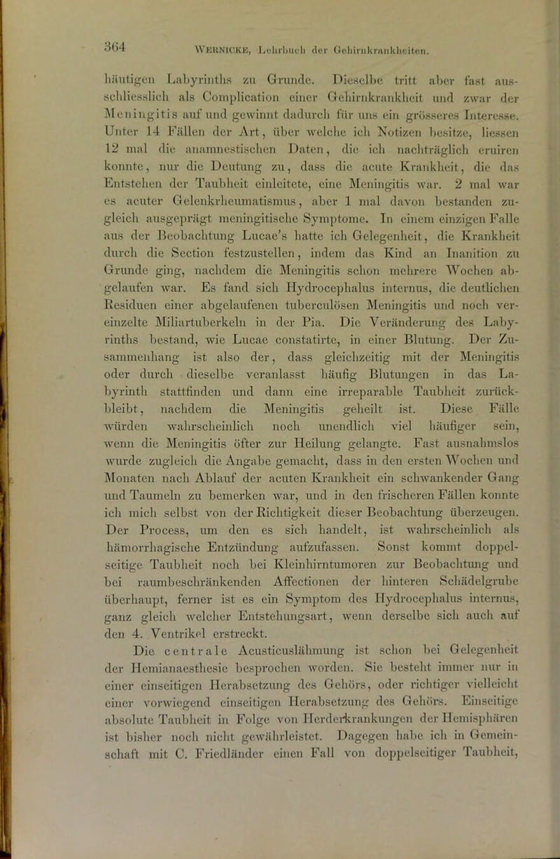 häutigen Labyrinths zu Grunde. Dieselbe tritt aber fast, aus- schliesslich als Complication einer Gehirnkrankheit und zwar der Meningitis auf und gewinnt dadurch für uns ein grösseres Interesse. Unter 14 Fällen der Art, über welche ich Notizen besitze, Hessen 12 mal die anamnestischen Daten, die ich nachträglich eruiren konnte, nur die Deutung zu, dass die acute Krankheit, die das Entstehen der Taubheit einleitete, eine Meningitis war. 2 mal war es acuter Gelenkrheumatismus, aber 1 mal davon bestanden zu- gleich ausgeprägt meningitische Symptome. In einem einzigen Falle aus der Beobachtung Lucae’s hatte ich Gelegenheit, die Krankheit durch die Section festzustellen, indem das Kind an Inanition zu Grunde ging, nachdem die Meningitis schon mehrere Wochen ab- gelaufen war. Es fand sich Hydrocephalus internus, die deutlichen Residuen einer abgelaufenen tuberculüsen Meningitis und noch ver- einzelte Miliartuberkeln in der Pia. Die Veränderung des Laby- rinths bestand, wie Lucae constatirte, in einer Blutung. Der Zu- sammenhang ist also der, dass gleichzeitig mit der Meningitis oder durch dieselbe veranlasst häufig Blutungen in das La- byrinth stattfinden und dann eine irreparable Taubheit zurück- bleibt , nachdem die Meningitis geheilt ist. Diese Fälle würden wahrscheinlich noch unendlich viel häufiger sein, wenn die Meningitis öfter zur Heilung gelangte. Fast ausnahmslos wurde zugleich die Angabe gemacht, dass in den ersten Wochen und Monaten nach Ablauf der acuten Krankheit ein schwankender Gang und Taumeln zu bemerken war, und in den frischeren Fällen konnte ich mich selbst von der Richtigkeit dieser Beobachtung überzeugen. Der Process, um den es sich handelt, ist wahrscheinlich als hämorrhagische Entzündung aufzufassen. Sonst kommt doppel- seitige Taubheit noch bei Kleinhirntumoren zur Beobachtung und bei raumbeschränkenden Affectionen der hinteren Schädelgrube überhaupt, ferner ist es ein Symptom des Hydrocephalus internus, ganz gleich welcher Entstehungsart, wenn derselbe sich auch auf den 4. Ventrikel erstreckt. Die centrale Aeusticuslähmung ist schon bei Gelegenheit der Hcmianaesthesie besprochen worden. Sie besteht immer nur in einer einseitigen Herabsetzung des Gehörs, oder richtiger vielleicht einer vorwiegend einseitigen Herabsetzung des Gehörs. Einseitige absolute Taubheit in Folge von Herderkrankungen der Hemisphären ist bisher noch nicht gewährleistet. Dagegen habe ich in Gemein- schaft mit C. Friedländer einen Fall von doppelseitiger Taubheit,