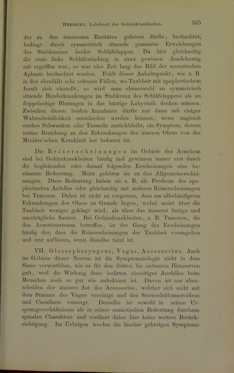 der zu den äussersten Raritäten gehören dürfte, beobachtet, bedingt ’ durch symmetrisch sitzende gummöse Erweichungen des Stabkranzes beider Schläfelappen. Da hier gleichzeitig die erste linke Schläfewindung in einer gewissen Ausdehnung mit ergriffen war, so war eine Zeit lang das Bild der sensorischen Aphasie beobachtet worden. Fehlt dieser Anhaltspunkt, wie z. B. in den ebenfalls sehr seltenen Fällen, wo Taubheit mit apoplectischem Insult sich einstellt, so wird man ebensowohl an symmetrisch sitzende Herderkrankungen im Stabkranz des Schläfelappens als an doppelseitige Blutungen in das häutige Labyrinth denken müssen. Zwischen diesen beiden Annahmen dürfte nur dann mit einiger Wahrscheinlichkeit entschiedeu werden können, wenn zugleich starkes Schwanken oder Taumeln zurückbleibt, ein Symptom, dessen intime Beziehung zu den Erkrankungen des inneren Ohres von der Meniere’schen Krankheit her bekannt ist. Die Reizerscheinungen im Gebiete des Acusticus sind bei Gehirnkrankheiten häufig und gewinnen immer erst durch die begleitenden oder darauf folgenden Erscheinungen eine be- stimmte Bedeutung. Meist gehören sie zu den Allgemeinerschei- nungen. Diese Bedeutung haben sie z. B. als Prodrom des apo- plectischen Anfalles oder gleichzeitig mit anderen Reizerscheinungen bei Tumoren. Dabei ist nicht zu vergessen, dass am allerhäufigsten Erkrankungen des Ohres zu Grunde liegen, wobei meist über die Taubheit weniger geklagt wird, als über das äusserst lästige und unerträgliche Sausen. Bei Gehirnkrankheiten, z. B. Tumoren, die den Acusticusstamm betreffen, ist der Gang der Erscheinungen häufig der, dass die Reizerscheinungen der Taubheit vorangehen und erst aufhören, wenn dieselbe total ist. VII. Glossopharyngeus, Vagus, Accessorius. Auch im Gebiete dieser Nerven ist die Symptomatologie nicht in dem Sinne verwerthbar, wie es für den dritten bis siebenten Hirnnerven galt, weil die Wirkung ihres isolirten einseitigen Ausfalles beim Menschen noch so gut wie unbekannt ist. Davon ist nur abzu- scheiden der äussere Ast des Accessorius, welcher sich nicht mit dem Stamme des Vagus vereinigt und den Sternocleidomastoideus und Cucullaris versorgt. Derselbe ist sowohl in seinen Ur- sprungsverhältnissen als in seiner semiotischen Bedeutung durchaus spinalen Charakters und verdient daher hier keine weitere Berück- sichtigung. Im Uebrigen werden die hierher gehörigen Symptome