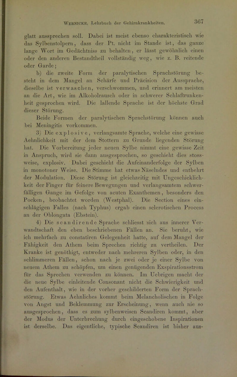 3G7 glatt aussprechen soll. Dabei ist meist ebenso charakteristisch wie das Sylbenstolpern, dass der Pt. nicht im Stande ist, das ganze lange Wort im Gedächtniss zu behalten, er lässt gewöhnlich einen oder den anderen Bestandtheil vollständig weg, wie z. B. reitende oder Garde; b) die zweite Form der paralytischen Sprachstörung be- steht in dem Mangel an Schärfe und Präcision der Aussprache, dieselbe ist. verwaschen, verschwommen, und erinnert am meisten an die Art, wie im Alkoholrausch oder in schwerer Schlaftrunken- heit gesprochen wird. Die lallende Sprache ist der höchste Grad dieser Störung. Beide Formen der paralytischen Sprachstörung können auch bei Meningitis Vorkommen. 3) Die explosive, verlangsamte Sprache, welche eine gewisse Aehnlichkeit mit der dem Stottern zu Grunde liegenden Störung hat. Die Vorbereitung jeder neuen Sylbe nimmt eine gewisse Zeit in Anspruch, wird sie dann ausgesprochen, so geschieht dies stoss- weise, explosiv. Dabei geschieht die Aufeinanderfolge der Sylben in monotoner Weise. Die Stimme hat etwas Näselndes und entbehrt der Modulation. Diese Störung ist gleichzeitig mit Ungeschicklich- keit der Finger für feinere Bewegungen und verlangsamtem schwer- fälligen Gange im Gefolge von acuten Exanthemen , besonders den Pocken, beobachtet worden (Westplial). Die Section eines ein- schlägigen Falles (nach Typhus) ergab einen sclcrotischen Process an der Oblongata (Ebstein). 4) Die scan dir ende Sprache schliesst sich aus innerer Ver- wandtschaft den eben beschriebenen Fällen an. Sie beruht, wie ich mehrfach zu constatiren Gelegenheit hatte, auf dem Mangel der Fähigkeit den Athem beim Sprechen richtig zu vertheilen. Der Kranke ist genöthigt, entweder nach mehreren Sylben oder, in den schlimmeren Fällen, schon nach je zwei oder je einer Sylbe von neuem Athem zu schöpfen, um einen genügenden Exspirationsstrom für das Sprechen verwenden zu können. Im Ucbrigen macht der die neue Sylbe einleitende Consonant nicht die Schwierigkeit und den Aufenthalt, wie in der vorher geschilderten Form der Sprach- störung. Etwas Aehnliches kommt beim Melancholischen in Folge von Angst und Beklemmung zur Erscheinung, wenn auch nie so ausgesprochen, dass es zum sylbenweisen Scandiren kommt, aber der Modus der Unterbrechung durch eingeschobene Inspirationen ist derselbe. Das eigentliche, typische Scandiren ist bisher aus-