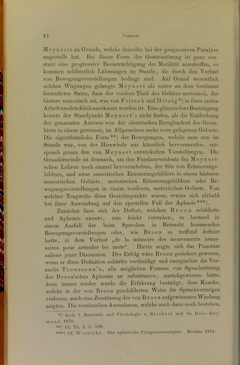 Meynerts zu Grunde, welche derselbe bei der progressiven Paralyse angestellt hat. Bei dieser Form der Geistesstörung ist ganz con- stant eine progressive Beeinträchtigung der Motilität anzutreffen, es kommen schliesslich Lähmungen zu Stande, die durch den Verlust von Bewegungsvorstellungen bedingt sind. Auf Grund wesentlich solcher Wägungen gelangte Meynert als erster zu dem bestimmt formulirten Satze, dass der vordere Tlieil des Gehirns motorisch, der hintere sensorisch sei, was von Fritsch und Hitzig*) in ihrer ersten Arbeit ausdrücklich anerkannt worden ist. Eine glänzendere Bestätigung konnte der Standpunkt Meynert’s nicht finden, als die Entdeckung der genannten Autoren von der electrischen Erregbarkeit des Gross- hirns in einem gewissen, im Allgemeinen mehr vorn gelegenen Gebiete. Die eigenthümliche Form**) der Bewegungen, welche man nun im Stande war, von der Hirnwinde aus künstlich hervorzurufen, ent- sprach genau den von Meynert entwickelten Vorstellungen. Die Grosshirnrinde ist demnach, um den Fundamentalsatz der Meynert- schen Lehren noch einmal hervorznheben, der Sitz von Erinnerungs- bildern, und zwar sensorischen Erinnerungsbildern in einem hinteren sensorischen Gebiete, motorischen Erinnerungsbildern oder Be- wegungsvorstellungen in einem vorderen, motorischen Gebiete. Von welcher Tragweite diese Gesichtspunkte waren, erwies sich alsbald bei ihrer Anwendung auf den speciellen Fall der Aphasie***). Zunächst liess sich der Defect, welchen Broca schilderte und Aphemie nannte, nun leicht verstehen, er bestand in einem Ausfall der beim Sprechen in Betracht kommenden Bewegungsvorstellungen oder, wie Broca es treffend definirt hatte, in dem Verlust „de la memoire des mouvements neces- saires pour articuler les motsu. Hierin zeigte sich das Punctum saliens jener Discussion. Der Erfolg wäre Broca gesichert gewesen, wenn er diese Definition schärfer vertheidigt und energischer die Ver- suche Trousseau’s, alle möglichen Formen von Sprachstörung der B r o c a’schen Aphemie zu substituiren , zurückgewiesen hätte, denn immer wieder wurde die Erfahrung bestätigt, dass Kranke, welche in der von Broca geschilderten Weise ihr Sprachvermögen verloren, auch eine Zerstörung der von Broca aufgewiesenen Windung zeigten. Die vereinzelten Ausnahmen, welche auch dann noch bestehen, *) Arch. f. Anatomie und Physiologie v. Reichert und du Bois-Key- mond. 1870. **) Cf. Th. I. S. 198. ***) cf. Wern icke. Der aphasische Symptomencomplex. Breslau 1874.